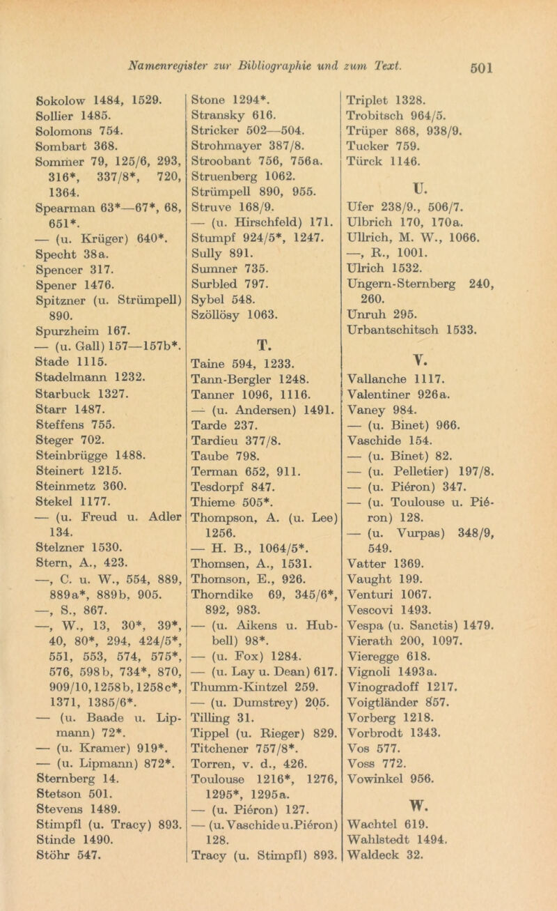Sokolow 1484, 1529. Sollier 1485. Solomons 754. Sombart 368. Sommer 79, 125/6, 293, 316*, 337/8*, 720, 1364. Spearman 63*—67*, 68, 651*. — (u. Krüger) 640*. Specht 38 a. Spencer 317. Spener 1476. Spitzner (u. Strümpell) 890. Spurzheim 167. — (u. Gail) 157—157b*. Stade 1115. Stadelmann 1232. Starbuck 1327. Starr 1487. Steffens 755. Steger 702. Steinbrügge 1488. Steinert 1215. Steinmetz 360. Stekel 1177. — (u. Freud u. Adler 134. Stelzner 1530. Stern, A., 423. —, C. u. W., 554, 889, 889a*, 889b, 905. —, S., 867. —, W., 13, 30*, 39*, 40, 80*, 294, 424/5*, 551, 553, 574, 575*, 576, 598 b, 734*, 870, 909/10,1258b, 1258c*, 1371, 1385/6*. — (u. Baade u. Lip- mann) 72*. — (u. Kramer) 919*. — (u. Lipmann) 872*. Stemberg 14. Stetson 501. Stevens 1489. Stimpfl (u. Tracy) 893. Stinde 1490. Stöhr 547. Stone 1294*. Stransky 616. j Stricker 502—504. Strohmayer 387/8. Stroobant 756, 756 a. Struenberg 1062. Strümpell 890, 955. Struve 168/9. — (u. Hirschfeld) 171. Stumpf 924/5*, 1247. Sully 891. Sumner 735. Surbled 797. Sybel 548. Szöllösy 1063. T. Taine 594, 1233. Tann-Bergler 1248. Tanner 1096, 1116. — (u. Andersen) 1491. Tarde 237. Tardieu 377/8. Taube 798. Terman 652, 911. Tesdorpf 847. Thieme 505*. Thompson, A. (u. Lee) 1256. — H. B., 1064/5*. Thomson, A., 1531. Thomson, E., 926. Thomdike 69, 345/6*, 892, 983. — (u. Aikens u. Hub- bell) 98*. — (u. Fox) 1284. — (u. Lay u. Dean) 617. Thumm-Kintzel 259. — (u. Dumstrey) 205. Tilling 31. I Tippei (u. Rieger) 829. Titchener 757/8*. Torren, v. d., 426. Toulouse 1216*, 1276, 1295*, 1295a. — (u. Pieron) 127. — (u. Vaschideu.Piöron) 128. Tracy (u. Stimpfl) 893. Triplet 1328. Trobitsch 964/5. Trüper 868, 938/9. Tucker 759. Türck 1146. XL Ufer 238/9., 506/7. Ulbrich 170, 170a. Ullrich, M. W., 1066. —, R., 1001. Ulrich 1532. Ungern-Sternberg 240, 260. Unruh 295. Urban tschitsch 1533. Y. Vallanche 1117. Valentiner 926 a. Vaney 984. — (u. Binet) 966. Vaschide 154. — (u. Binet) 82. — (u. Pelletier) 197/8. — (u. Piöron) 347. — (u. Toulouse u. Pi6- ron) 128. — (u. Vurpas) 348/9, 549. Vatter 1369. Vaught 199. Venturi 1067. Vescovi 1493. Vespa (u. Sanctis) 1479. Vierath 200, 1097. Vieregge 618. Vignoli 1493 a. Vinogradoff 1217. Voigtländer 857. Vorberg 1218. Vorbrodt 1343. Vos 577. Voss 772. Vowinkel 956. w. Wachtel 619. Waldstedt 1494. Waldeck 32.