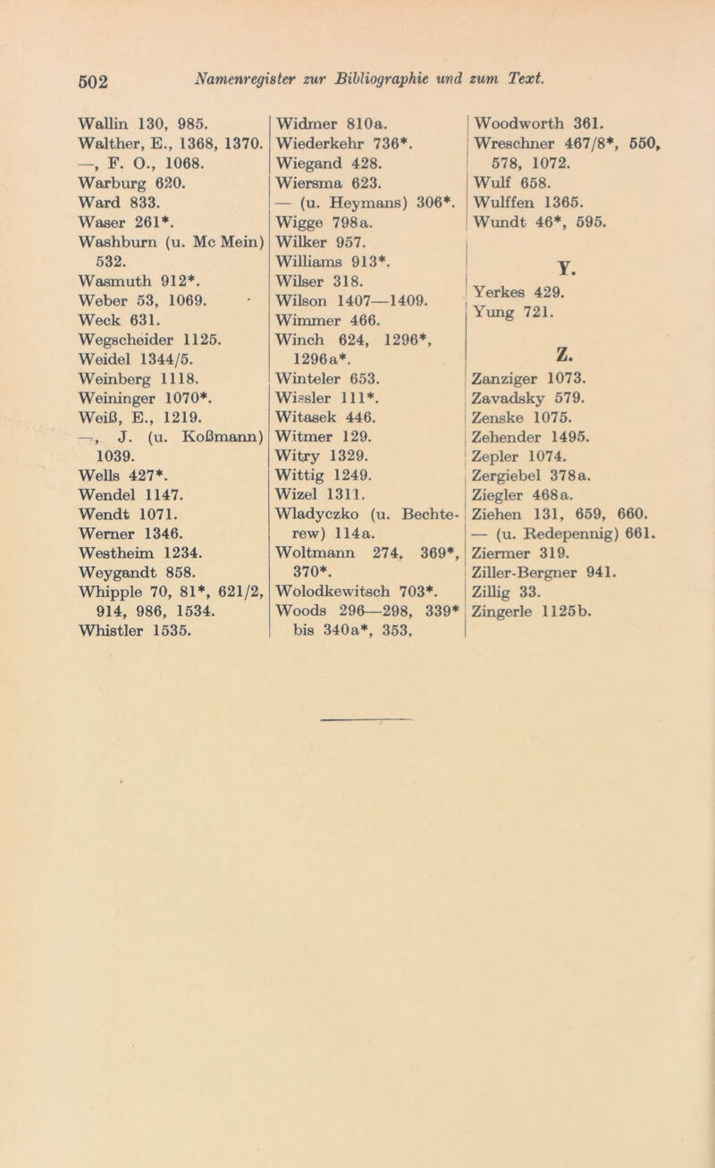 Wallin. 130, 985. Walther, E., 1368, 1370. —, F. O., 1068. Warburg 620. Ward 833. Waser 261*. Washburn (u. Mc Mein) 532. Wasmuth 912*. Weber 53, 1069. Weck 631. Wegscheider 1125. Weidel 1344/5. Weinberg 1118. Weininger 1070*. Weiß, E., 1219. —T., J. (u. Koßmann) 1039. Wells 427*. Wendel 1147. Wendt 1071. Werner 1346. Westheim 1234. Weygandt 858. Whipple 70, 81*, 621/2, 914, 986, 1534. Whistler 1535. Widmer 810a. Wiederkehr 736*. Wiegand 428. Wiersma 623. — (u. Heymans) 306*. Wigge 798a. Wilker 957. Williams 913*. Wilser 318. Wilson 1407—1409. Wimmer 466. Winch 624, 1296*, 1296a*. Winteler 653. Wissler 111*. Witasek 446. Witmer 129. Witry 1329. Wittig 1249. Wizel 1311. Wladyczko (u. Bechte- rew) 114a. Woltmann 274. 369*, 370*. Wolodkewitsch 703*. Woods 296—298, 339* bis 340a*, 353, | Woodworth 361. Wreschner 467/8*, 550, 578, 1072. Wulf 658. Wulffen 1365. Wundt 46*, 595. j Y. Yerkes 429. Yung 721. z. Zanziger 1073. Zavadsky 579. Zenske 1075. Zehender 1495. Zepler 1074. Zergiebel 378 a. Ziegler 468 a. Ziehen 131, 659, 660. — (u. Redepennig) 661. Ziermer 319. Ziller-Bergner 941. Zillig 33. Zingerle 1125 b.