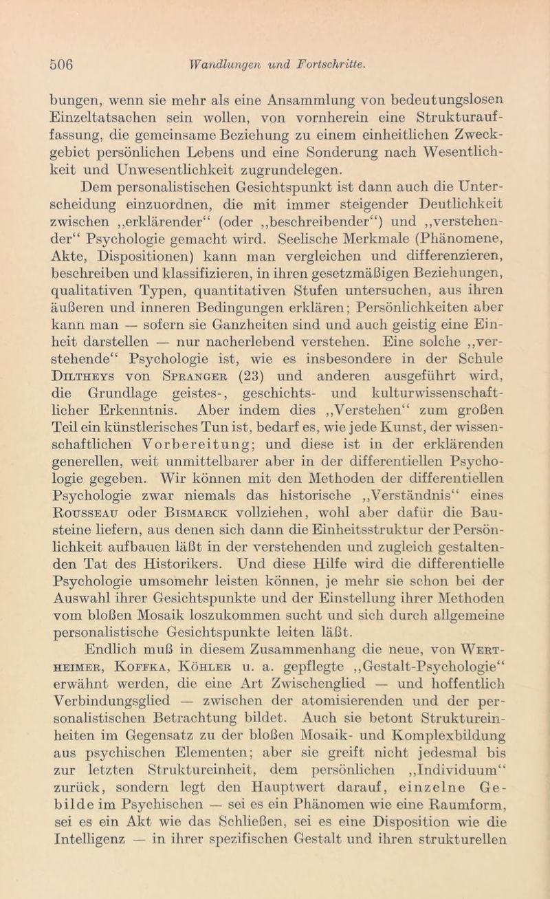 bungen, wenn sie mehr als eine Ansammlung von bedeutungslosen Einzeltatsachen sein wollen, von vornherein eine Strukturauf- fassung, die gemeinsame Beziehung zu einem einheitlichen Zweck- gebiet persönlichen Lebens und eine Sonderung nach Wesentlich- keit und UnWesentlichkeit zugrundelegen. Dem personalistischen Gesichtspunkt ist dann auch die Unter- scheidung einzuordnen, die mit immer steigender Deutlichkeit zwischen „erklärender“ (oder „beschreibender“) und „verstehen- der“ Psychologie gemacht wird. Seelische Merkmale (Phänomene, Akte, Dispositionen) kann man vergleichen und differenzieren, beschreiben und klassifizieren, in ihren gesetzmäßigen Beziehungen, qualitativen Typen, quantitativen Stufen untersuchen, aus ihren äußeren und inneren Bedingungen erklären; Persönlichkeiten aber kann man — sofern sie Ganzheiten sind und auch geistig eine Ein- heit darstellen — nur nacherlebend verstehen. Eine solche „ver- stehende“ Psychologie ist, wie es insbesondere in der Schule Diltheys von Spranger (23) und anderen ausgeführt wird, die Grundlage geistes-, geschichts- und kulturwissenschaft- licher Erkenntnis. Aber indem dies „Verstehen“ zum großen Teil ein künstlerisches Tun ist, bedarf es, wie jede Kunst, der wissen- schaftlichen Vorbereitung; und diese ist in der erklärenden generellen, weit unmittelbarer aber in der differentiellen Psycho- logie gegeben. Wir können mit den Methoden der differentiellen Psychologie zwar niemals das historische „Verständnis“ eines Rousseau oder Bismarck vollziehen, wohl aber dafür die Bau- steine liefern, aus denen sich dann die Einheitsstruktur der Persön- lichkeit aufbauen läßt in der verstehenden und zugleich gestalten- den Tat des Historikers. Und diese Hilfe wird die differentielle Psychologie umsomehr leisten können, je mehr sie schon bei der Auswahl ihrer Gesichtspunkte und der Einstellung ihrer Methoden vom bloßen Mosaik loszukommen sucht und sich durch allgemeine personalistische Gesichtspunkte leiten läßt. Endlich muß in diesem Zusammenhang die neue, von Wert- heimer, Koffka, Köhler u. a. gepflegte „Gestalt-Psychologie“ erwähnt werden, die eine Art Zwischenglied — und hoffentlich Verbindungsglied — zwischen der atomisierenden und der per- sonalistischen Betrachtung bildet. Auch sie betont Strukturein- heiten im Gegensatz zu der bloßen Mosaik- und Komplexbildung aus psychischen Elementen; aber sie greift nicht jedesmal bis zur letzten Struktureinheit, dem persönlichen „Individuum“ zurück, sondern legt den Hauptwert darauf, einzelne Ge- bilde im Psychischen — sei es ein Phänomen wie eine Raumform, sei es ein Akt wie das Schließen, sei es eine Disposition wie die Intelligenz — in ihrer spezifischen Gestalt und ihren strukturellen