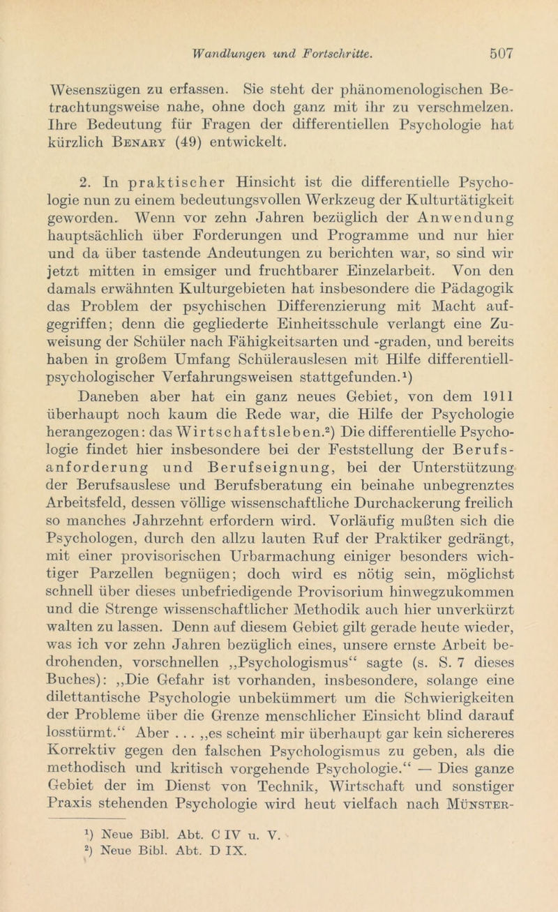 Wesenszügen zu erfassen. Sie steht der phänomenologischen Be- trachtungsweise nahe, ohne doch ganz mit ihr zu verschmelzen. Ihre Bedeutung für Fragen der differentiellen Psychologie hat kürzlich Benary (49) entwickelt. 2. In praktischer Hinsicht ist die differentielle Psycho- logie nun zu einem bedeutungsvollen Werkzeug der Kulturtätigkeit geworden. Wenn vor zehn Jahren bezüglich der Anwendung hauptsächlich über Forderungen und Programme und nur hier und da über tastende Andeutungen zu berichten war, so sind wir jetzt mitten in emsiger und fruchtbarer Einzelarbeit. Von den damals erwähnten Kulturgebieten hat insbesondere die Pädagogik das Problem der psychischen Differenzierung mit Macht auf- gegriffen; denn die gegliederte Einheitsschule verlangt eine Zu- weisung der Schüler nach Fähigkeitsarten und -graden, und bereits haben in großem Umfang Schülerauslesen mit Hilfe differentiell- psychologischer Verfahrungsweisen stattgefunden.1) Daneben aber hat ein ganz neues Gebiet, von dem 1911 überhaupt noch kaum die Hede war, die Hilfe der Psychologie herangezogen: das Wirtschaf tsieben.2) Die differentielle Psycho- logie findet hier insbesondere bei der Feststellung der Berufs- anforderung und Berufseignung, bei der Unterstützung der Berufsauslese und Berufsberatung ein beinahe unbegrenztes Arbeitsfeld, dessen völlige wissenschaftliche Durchackerung freilich so manches Jahrzehnt erfordern wird. Vorläufig mußten sich die Psychologen, durch den allzu lauten Ruf der Praktiker gedrängt, mit einer provisorischen Urbarmachung einiger besonders wich- tiger Parzellen begnügen; doch wird es nötig sein, möglichst schnell über dieses unbefriedigende Provisorium hinwegzukommen und die Strenge wissenschaftlicher Methodik auch hier unverkürzt walten zu lassen. Denn auf diesem Gebiet gilt gerade heute wieder, was ich vor zehn Jahren bezüglich eines, unsere ernste Arbeit be- drohenden, vorschnellen ,,Psychologismus“ sagte (s. S. 7 dieses Buches): „Die Gefahr ist vorhanden, insbesondere, solange eine dilettantische Psychologie unbekümmert um die Schwierigkeiten der Probleme über die Grenze menschlicher Einsicht blind darauf losstürmt.“ Aber . .. ,,es scheint mir überhaupt gar kein sichereres Korrektiv gegen den falschen Psychologismus zu geben, als die methodisch und kritisch vorgehende Psychologie.“ — Dies ganze Gebiet der im Dienst von Technik, Wirtschaft und sonstiger Praxis stehenden Psychologie wird heut vielfach nach Münster- Neue Bibi. Abt. C IV u. V.