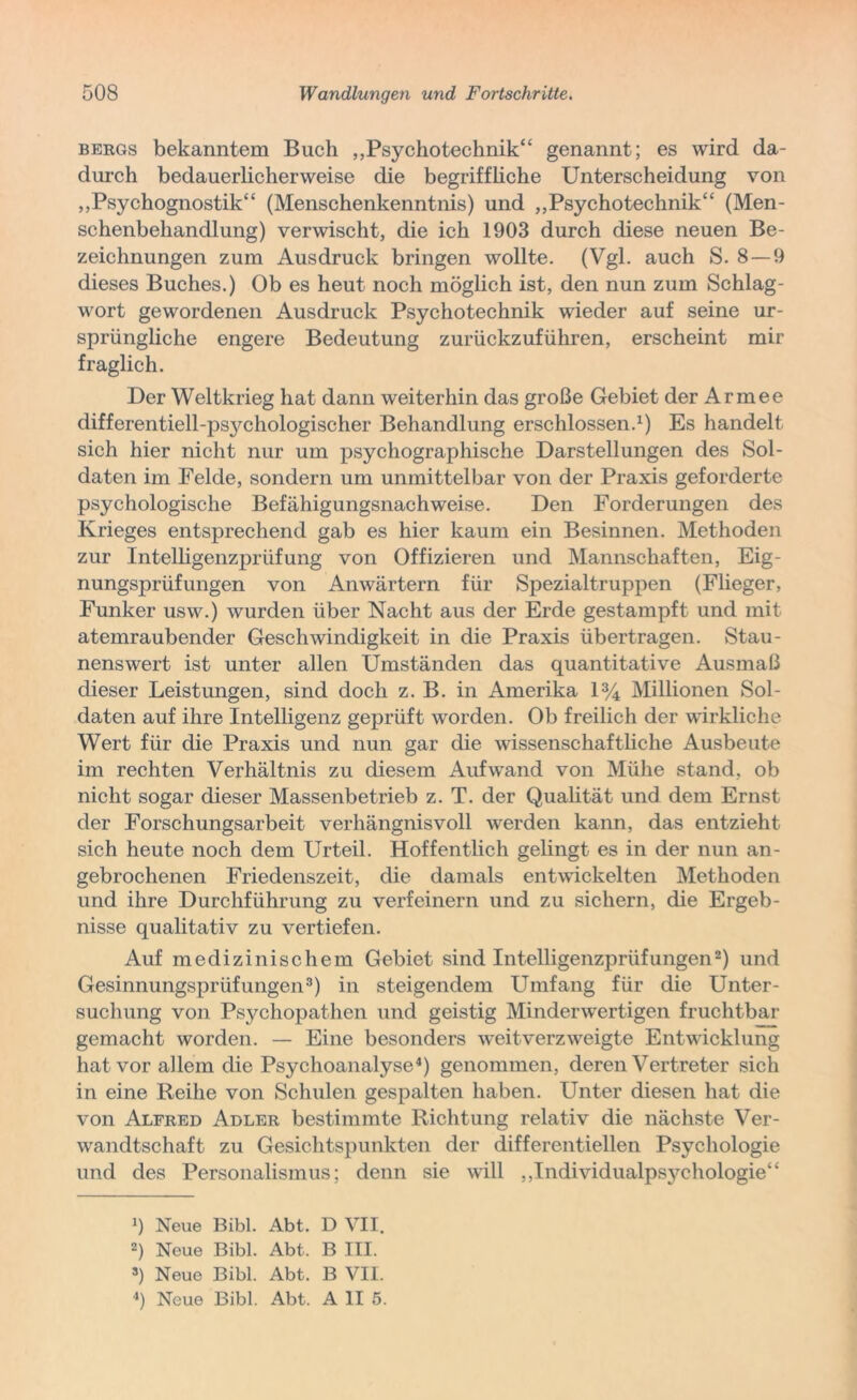 bergs bekanntem Buch „Psychotechnik“ genannt; es wird da- durch bedauerlicherweise die begriffliche Unterscheidung von „Psychognostik“ (Menschenkenntnis) und „Psychotechnik“ (Men- schenbehandlung) verwischt, die ich 1903 durch diese neuen Be- zeichnungen zum Ausdruck bringen wollte. (Vgl. auch S. 8 —9 dieses Buches.) Ob es heut noch möglich ist, den nun zum Schlag- wort gewordenen Ausdruck Psychotechnik wieder auf seine ur- sprüngliche engere Bedeutung zurückzuführen, erscheint mir fraglich. Der Weltkrieg hat dann weiterhin das große Gebiet der Armee differentiell-psychologischer Behandlung erschlossen.1) Es handelt sich hier nicht nur um psychographische Darstellungen des Sol- daten im Felde, sondern um unmittelbar von der Praxis geforderte psychologische Befähigungsnachweise. Den Forderungen des Krieges entsprechend gab es hier kaum ein Besinnen. Methoden zur Intelligenzprüfung von Offizieren und Mannschaften, Eig- nungsprüfungen von Anwärtern für Spezialtruppen (Flieger, Funker usw.) wurden über Nacht aus der Erde gestampft und mit atemraubender Geschwindigkeit in die Praxis übertragen. Stau- nenswert ist unter allen Umständen das quantitative Ausmaß dieser Leistungen, sind doch z. B. in Amerika 1% Millionen Sol- daten auf ihre Intelligenz geprüft worden. Ob freilich der wirkliche Wert für die Praxis und nun gar die wissenschaftliche Ausbeute im rechten Verhältnis zu diesem Aufwand von Mühe stand, ob nicht sogar dieser Massenbetrieb z. T. der Qualität und dem Ernst der Forschungsarbeit verhängnisvoll werden kann, das entzieht sich heute noch dem Urteil. Hoffentlich gelingt es in der nun an- gebrochenen Friedenszeit, die damals entwickelten Methoden und ihre Durchführung zu verfeinern und zu sichern, die Ergeb- nisse qualitativ zu vertiefen. Auf medizinischem Gebiet sind Intelligenzprüfungen2) und Gesinnungsprüfungen3) in steigendem Umfang für die Unter- suchung von Psychopathen und geistig Minderwertigen fruchtbar gemacht worden. — Eine besonders weitverzweigte Entwicklung hat vor allem die Psychoanalyse4) genommen, deren Vertreter sich in eine Reihe von Schulen gespalten haben. Unter diesen hat die von Alfred Adler bestimmte Richtung relativ die nächste Ver- wandtschaft zu Gesichtspunkten der differentiellen Psychologie und des Personalismus; denn sie will ,,Individualpsychologie“ 9 Neue Bibi. Abt. D VII. 2) Neue Bibi. Abt. B III. 3) Neue Bibi. Abt. B VII.