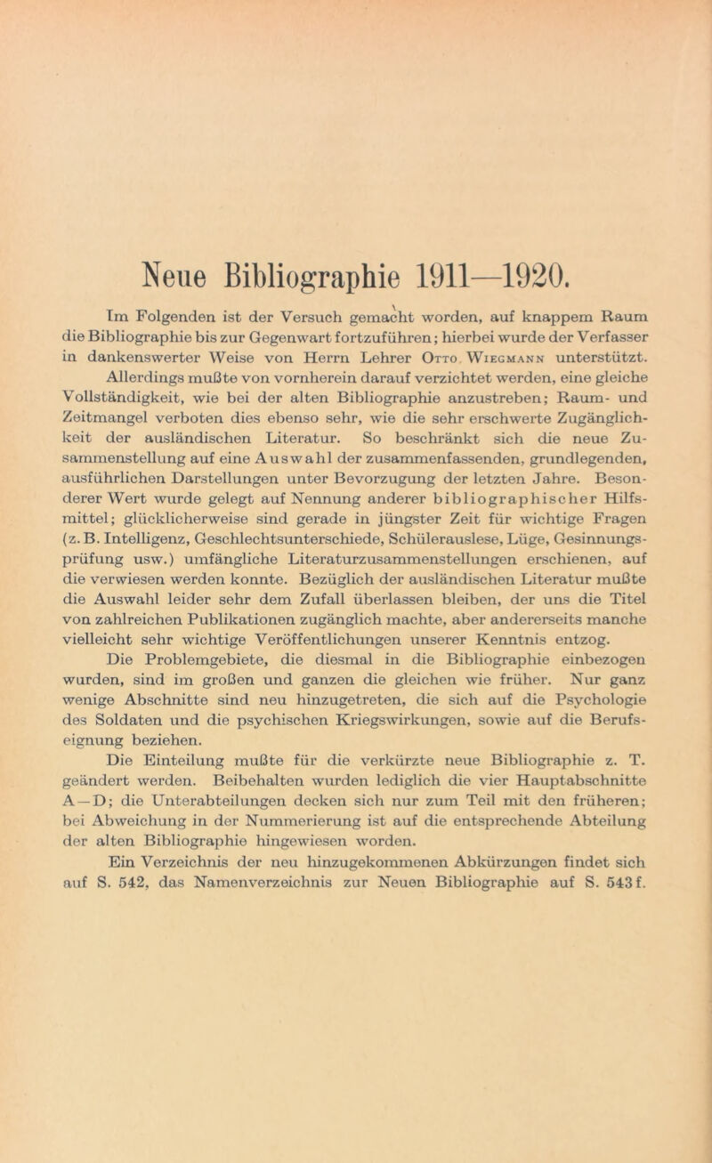Neue Bibliographie 1911—1920. Im Folgenden ist der Versuch gemacht worden, auf knappem Raum die Bibliographie bis zur Gegenwart fortzuführen; hierbei wurde der Verfasser in dankenswerter Weise von Herrn Lehrer Otto Wiegmann unterstützt. Allerdings mußte von vornherein darauf verzichtet werden, eine gleiche Vollständigkeit, wie bei der alten Bibliographie anzustreben; Raum- und Zeitmangel verboten dies ebenso sehr, wie die sehr erschwerte Zugänglich- keit der ausländischen Literatur. So beschränkt sich die neue Zu- sammenstellung auf eine Auswahl der zusammenfassenden, grundlegenden, ausführlichen Darstellungen unter Bevorzugung der letzten Jahre. Beson- derer Wert wurde gelegt auf Nennung anderer bibliographischer Hilfs- mittel; glücklicherweise sind gerade in jüngster Zeit für wichtige Fragen (z.B. Intelligenz, Geschlechtsunterschiede, Schülerauslese, Lüge, Gesinnungs- prüfung usw.) umfängliche Literaturzusammenstellungen erschienen, auf die verwiesen werden konnte. Bezüglich der ausländischen Literatur mußte die Auswahl leider sehr dem Zufall überlassen bleiben, der uns die Titel von zahlreichen Publikationen zugänglich machte, aber andererseits manche vielleicht sehr wichtige Veröffentlichungen unserer Kenntnis entzog. Die Problemgebiete, die diesmal in die Bibliographie einbezogen wurden, sind im großen und ganzen die gleichen wie früher. Nur ganz wenige Abschnitte sind neu hinzugetreten, die sich auf die Psychologie des Soldaten und die psychischen Kriegswirkungen, sowie auf die Berufs- eignung beziehen. Die Einteilung mußte für die verkürzte neue Bibliographie z. T. geändert werden. Beibehalten wurden lediglich die vier Hauptabschnitte A —D; die Unterabteilungen decken sich nur zum Teil mit den früheren; bei Abweichung in der Nummerierung ist auf die entsprechende Abteilung der alten Bibliographie hingewiesen worden. Ein Verzeichnis der neu hinzugekommenen Abkürzungen findet sich auf S. 542, das Namenverzeichnis zur Neuen Bibliographie auf S. 543 f.