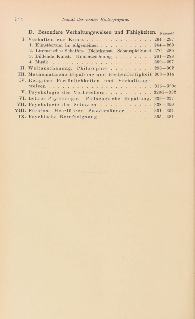 D. Besondere Verhaltungsweisen und Fähigkeiten. Nummer I. Verhalten zur Kunst 264 — 297 1. Künstlertum im allgemeinen 264 — 269 2. Literarisches Schaffen. Dichtkunst. Schauspielkunst 270—280 3. Bildende Kunst. Kinderzeichnung 281 — 288 4. Musik 289-297 II. Weltanschauung. Philosophie 298 — 302 III. Mathematische Begabung und Rechenfertigkeit 303 — 314 IV. Religiöse Persönlichkeiten und Verhaltungs- weisen 315 —320c V. Psychologie des Verbrechers 320d— 332 VI. Lehrer-Psychologie. Pädagogische Begabung. 333—337 VII. Psychologie des Soldaten 338 — 350 VIII. Fürsten. Heerführer. Staatsmänner 351—354