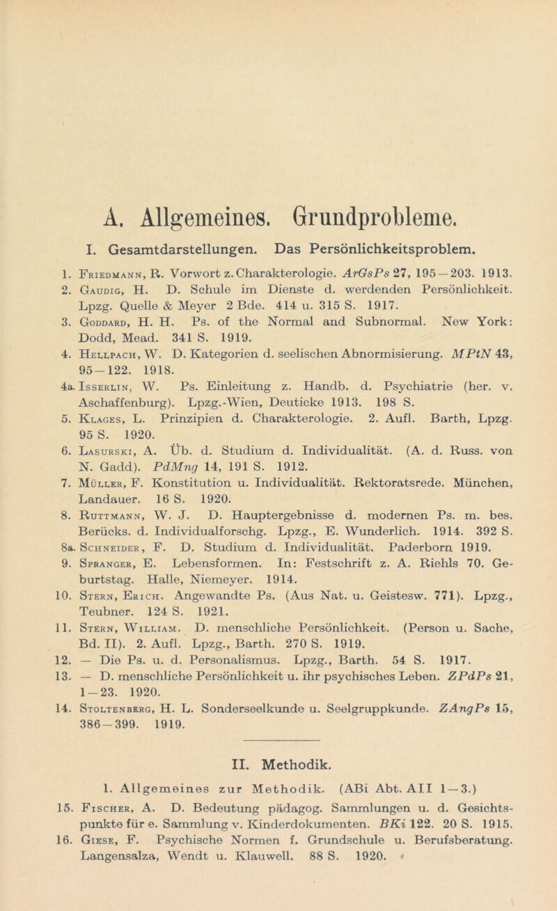 A. Allgemeines. Grundprobleme. I. Gesamtdarstellungen. Das Persönlichkeitsproblem. 1. Friedmann, R. Vorwort z. Charakterologie. ArGsPs 27, 195 — 203. 1913. 2. Gaudig, H. D. Schule im Dienste d. werdenden Persönlichkeit. Lpzg. Quelle & Meyer 2 Bde. 414 u. 315 S. 1917. 3. Goddard, H. H. Ps. of the Normal and Subnormal. New York: Dodd, Mead. 341 S. 1919. 4. Hellpach, W. D. Kategorien d. seelischen Abnormisierung. MPtN 43, 95-122. 1918. 4a. Isserlin, W. Ps. Einleitung z. Handb. d. Psychiatrie (her. v. Aschaffenburg). Lpzg.-Wien, Deuticke 1913. 198 S. 5. Klages, L. Prinzipien d. Charakterologie. 2. Aufl. Barth, Lpzg. 95 S. 1920. 6. Lasurski, A. Üb. d. Studium d. Individualität. (A. d. Russ. von N. Gadd). PdMng 14, 191 S. 1912. 7. Müller, F. Konstitution u. Individualität. Rektoratsrede. München, Landauer. 16 S. 1920. 8. Ruttmann, W. J. D. Hauptergebnisse d. modernen Ps. m. bes. Berücks. d. Individualforschg. Lpzg., E. Wunderlich. 1914. 392 S. 8a. Schneider, F. D. Studium d. Individualität. Paderborn 1919. 9. Spranger, E. Lebensformen. In: Festschrift z. A. Riehls 70. Ge- burtstag. Halle, Niemeyer. 1914. 10. Stern, Erich. Angewandte Ps. (Aus Nat. u. Geistesw. 771). Lpzg., Teubner. 124 S. 1921. 11. Stern, William. D. menschliche Persönlichkeit. (Person u. Sache, Bd. II). 2. Aufl. Lpzg., Barth. 270 S. 1919. 12. — Die Ps. u. d. Personalismus. Lpzg., Barth. 54 S. 1917. 13. — D. menschliche Persönlichkeit u. ihr psychisches Leben. ZPdPs 21, 1-23. 1920. 14. Stoltenberg, H. L. Sonderseelkunde u. Seelgruppkunde. ZAngPs 15, 386-399. 1919. II. Methodik. 1. Allgemeines zur Methodik. (ABi Abt. All 1 — 3.) 15. Fischer, A. D. Bedeutung pädagog. Sammlungen u. d. Gesichts- punkte für e. Sammlung v. Kinderdokumenten. BKi 122. 20 S. 1915. 16. Giese, F. Psychische Normen f. Grundschule u. Berufsberatung.