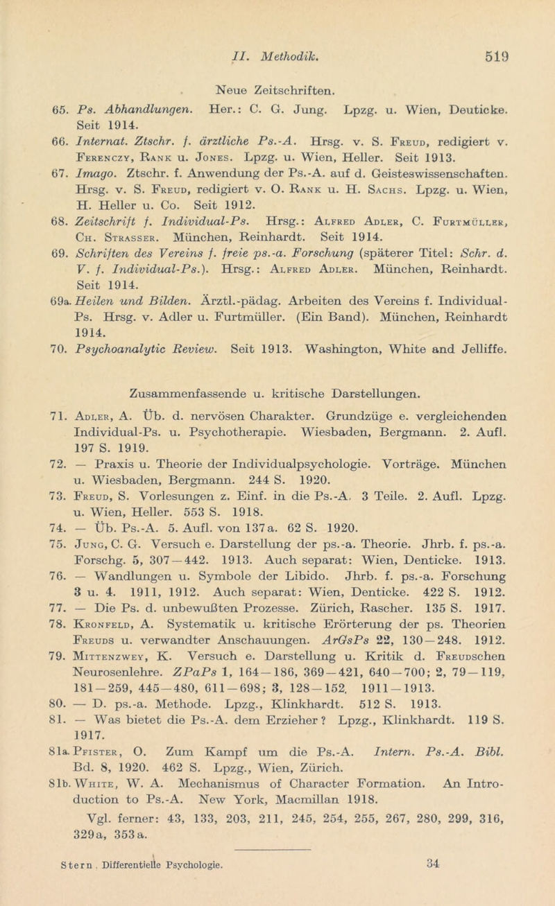 Neue Zeitschriften. 65. Ps. Abhandlungen. Her.: C. G. Jung. Lpzg. u. Wien, Deuticke. Seit 1914. 66. Internat. Ztschr. f. ärztliche Ps.-A. Hrsg. v. S. Freud, redigiert v. Ferenczy, Rank u. Jones. Lpzg. u. Wien, Heller. Seit 1913. 67. Imago. Ztschr. f. Anwendung der Ps.-A. auf d. Geisteswissenschaften. Hrsg. v. S. Freud, redigiert v. O. Rank u. H. Sachs. Lpzg. u. Wien, H. Heller u. Co. Seit 1912. 68. Zeitschrift f. Individual-Ps. Hrsg.: Alfred Adler, C. Furtmüller, Ch. Strasser. München, Reinhardt. Seit 1914. 69. Schriften des Vereins /. freie ps.-a. Forschung (späterer Titel: Sehr. d. V. f. Individual-Ps.). Hrsg.: Alfred Adler. München, Reinhardt. Seit 1914. 69a.Heilen und Bilden. Arztl.-pädag. Arbeiten des Vereins f. Individual- Ps. Hrsg. v. Adler u. Furtmüller. (Ein Band). München, Reinhardt 1914. 70. Psychoanalytic Review. Seit 1913. Washington, White and Jelliffe. Zusammenfassende u. kritische Darstellungen. 71. Adler, A. Üb. d. nervösen Charakter. Grundzüge e. vergleichenden Individual-Ps. u. Psychotherapie. Wiesbaden, Bergmann. 2. Aufl. 197 S. 1919. 72. — Praxis u. Theorie der Individualpsychologie. Vorträge. München u. Wiesbaden, Bergmann. 244 S. 1920. 73. Freud, S. Vorlesungen z. Einf. in die Ps.-A, 3 Teile. 2. Aufl. Lpzg. u. Wien, Heller. 553 S. 1918. 74. — Üb. Ps.-A. 5. Aufl. von 137 a. 62 S. 1920. 75. Jung, C. G. Versuch e. Darstellung der ps.-a. Theorie. Jhrb. f. ps.-a. Forschg. 5, 307 — 442. 1913. Auch separat: Wien, Denticke. 1913. 76. — Wandlungen u. Symbole der Libido. Jhrb. f. ps.-a. Forschung 3 u. 4. 1911, 1912. Auch separat: Wien, Denticke. 422 S. 1912. 77. — Die Ps. d. unbewußten Prozesse. Zürich, Rascher. 135 S. 1917. 78. Kronfeld, A. Systematik u. kritische Erörterung der ps. Theorien Freuds u. verwandter Anschauungen. ArOsPs 22, 130 — 248. 1912. 79. Mittenzwey, K. Versuch e. Darstellung u. Kritik d. FREUDSchen Neurosenlehre. ZPaPs 1, 164—186, 369 — 421, 640 — 700; 2, 79—119, 181-259, 445-480, 611-698; 3, 128-152. 1911-1913. 80. — D. ps.-a. Methode. Lpzg., Klinkhardt. 512 S. 1913. 81. — Was bietet die Ps.-A. dem Erzieher? Lpzg., Klinkhardt. 119 S. 1917. 81a. Pfister, O. Zum Kampf um die Ps.-A. Intern. Ps.-A. Bibi. Bd. 8, 1920. 462 S. Lpzg., Wien, Zürich. 81b. White, W. A. Mechanismus of Character Formation. An Intro- duction to Ps.-A. New York, Macmillan 1918. Vgl. ferner: 43, 133, 203, 211, 245, 254, 255, 267, 280, 299, 316, 329a, 353a. Stern . Differentielle Psychologie. 34