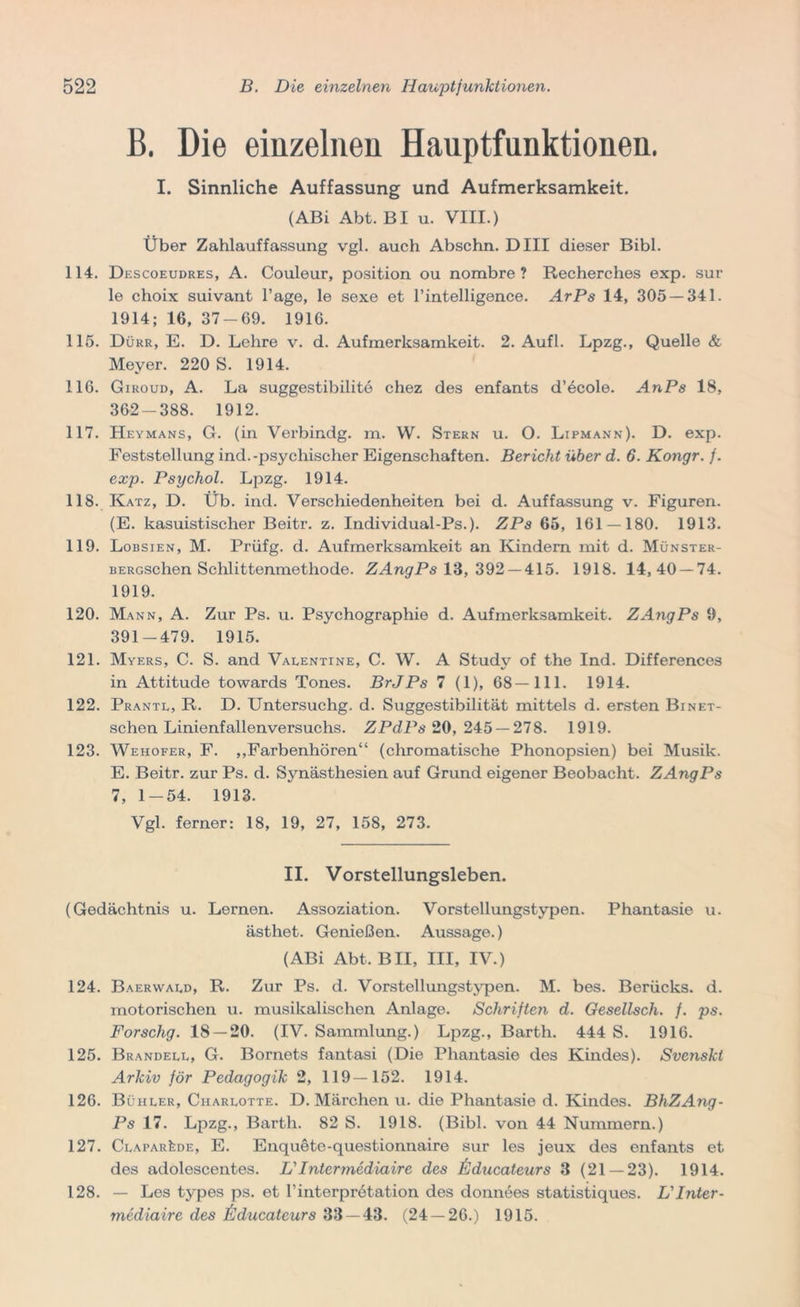 B. Die einzelnen Hauptfunktionen. I. Sinnliche Auffassung und Aufmerksamkeit. (ABi Abt. BI u. VIII.) Über Zahlauffassung vgl. auch Abschn. Dill dieser Bibi. 114. Descoeudres, A. Couleur, position ou nombre ? Recherches exp. sur le choix suivant Tage, le sexe et rintelligence. ArPs 14, 305 — 341. 1914; 16, 37-69. 1916. 115. Dürr, E. D. Lehre v. d. Aufmerksamkeit. 2. Aufl. Lpzg., Quelle & Meyer. 220 S. 1914. 116. Giroud, A. La suggestibilite chez des enfants d’ecole. AnPs 18, 362-388. 1912. 117. Heymans, G. (in Verbindg. m. W. Stern u. O. Lipmann). D. exp. Feststellung ind.-psychischer Eigenschaften. Bericht über d. 6. Kongr. f. exp. Psychol. Lpzg. 1914. 118. Katz, D. Üb. ind. Verschiedenheiten bei d. Auffassung v. Figuren. (E. kasuistischer Beitr. z. Individual-Ps.). ZPs 65, 161 — 180. 1913. 119. Lobsien, M. Prüfg. d. Aufmerksamkeit an Kindern mit d. Münster- BERcschen Schlittenmethode. ZAngPs 13, 392 — 415. 1918. 14,40 — 74. 1919. 120. Mann, A. Zur Ps. u. Psychographie d. Aufmerksamkeit. ZAngPs 9, 391-479. 1915. 121. Myers, C. S. and Valentine, C. W. A Study of the Ind. Differences in Attitüde towards Tones. BrJPs 7 (1), 68—111. 1914. 122. Prantl, R. D. Untersuchg. d. Suggestibilität mittels d. ersten Binet- schen Linienfallenversuchs. ZPdPs 20, 245 — 278. 1919. 123. Wehofer, F. „Farbenhören“ (chromatische Phonopsien) bei Musik. E. Beitr. zur Ps. d. Synästhesien auf Grund eigener Beobacht. ZAngPs 7, 1-54. 1913. Vgl. ferner: 18, 19, 27, 158, 273. II. Vorstellungsleben. (Gedächtnis u. Lernen. Assoziation. Vorstellungstypen. Phantasie u. ästhet. Genießen. Aussage.) (ABi Abt. BII, III, IV.) 124. Baerwald, R. Zur Ps. d. Vorstellungstypen. M. bes. Berücks. d. motorischen u. musikalischen Anlage. Schriften d. Gesellsch. f. ps. Forschg. 18 — 20. (IV. Sammlung.) Lpzg., Barth. 444 S. 1916. 125. Brandell, G. Bornets fantasi (Die Phantasie des Kindes). Svenski Arkiv för Pedagogik 2, 119—152. 1914. 126. Bühler, Charlotte. D. Märchen u. die Phantasie d. Kindes. BhZAng- Ps 17. Lpzg., Barth. 82 S. 1918. (Bibi, von 44 Nummern.) 127. Clapar1£de, E. Enquete-questionnaire sur les jeux des enfants et des adolescentes. L'Inter tnediaire des ßducateurs 3 (21 — 23). 1914. 128. — Les types ps. et Tinterpretation des donnees statistiques. L' Inter - mediaire des ßducateurs 33 — 43. (24 — 26.) 1915.