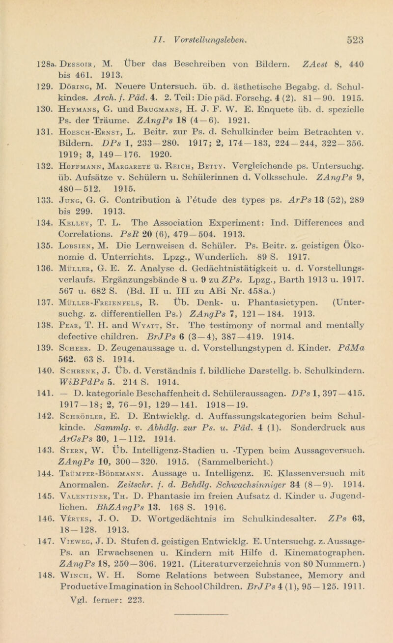 128a. Dessoir, M. Über das Beschreiben von Bildern. ZAest 8, 440 bis 461. 1913. 129. Döring, M. Neuere Untersuch, üb. d. ästhetische Begabg. d. Schul- kindes. Arch.f.Päd. 4. 2. Teil: Die päd. Forschg. 4 (2). 81 — 90. 1915. 130. Heymans, G. und Brugmans, H. J. F. W. E. Enquete üb. d. spezielle Ps. der Träume. ZAngPs 18 (4 — 6). 1921. 131. Hoesch-Ernst, L. Beitr. zur Ps. d. Schulkinder beim Betrachten v. Bildern. DPs 1, 233-280. 1917; 2, 174-183, 224-244, 322-356. 1919; 3, 149-176. 1920. 132. Hoffmann, Margarete u. Reich, Betty. Vergleichende ps. Untersuchg. üb. Aufsätze v. Schülern u. Schülerinnen d. Volksschule. ZAngPs 9, 480-512. 1915. 133. Jung, G. G. Contribution ä l’^tude des types ps. ArPs 13 (52), 289 bis 299. 1913. 134. Kelley, T. L. The Association Experiment: Ind. Differences and Correlations. PsR 20 (6), 479 — 504. 1913. 135. Lobsien, M. Die Lernweisen d. Schüler. Ps. Beitr. z. geistigen Öko- nomie d. Unterrichts. Lpzg., Wunderlich. 89 S. 1917. 136. Müller, G. E. Z. Analyse d. Gedächtnistätigkeit u. d. Vorstellungs- verlaufs. Ergänzungsbände 8 u. 9 tmZPs. Lpzg., Barth 1913 u. 1917. 567 u. 682 S. (Bd. II u. III zu ABi Nr. 458a.) 137. Müller-Freienfels, R. Üb. Denk- u. Phantasietypen. (Unter- suchg. z. differentiellen Ps.) ZAngPs 7, 121 — 184. 1913. 138. Pear, T. H. and Wyatt, St. The testimony of normal and mentally clefective children. BrJPs 6 (3 — 4), 387 — 419. 1914. 139. Scheer. D. Zeugenaussage u. d. Vorstellungstypen d. Kinder. PdMa 562. 63 S. 1914. 140. Schrenk, J. Üb. d. Verständnis f. bildliche Darstellg. b. Schulkindern. WiBPdPs 5. 214 S. 1914. 141. — D. kategoriale Beschaffenheit d. Schüleraussagen. DPs 1, 397 — 415. 1917-18; 2, 76-91, 129-141. 1918-19. 142. Schröbler, E. D. Entwicklg. d. Auffassungskategorien beim Schul- kinde. Sammlg. v. Abhdlg. zur Ps. u. Päd. 4 (1). Sonderdruck aus ArGsPs 30, 1 — 112. 1914. 143. Stern, W. Üb. Intelligenz-Stadien u. -Typen beim Aussageversuch. ZAngPs 10, 300—320. 1915. (Sammelbericht.) 144. Trümper-Bödemann. Aussage u. Intelligenz. E. Klassenversuch mit Anormalen. Zeitschr. /. d. Behdlg. Schwachsinniger 34 (8 — 9). 1914. 145. Valentiner, Th. D. Phantasie im freien Aufsatz d. Kinder u. Jugend- lichen. BhZAngPs 13. 168 S. 1916. 146. Vertes, J. O. D. Wortgedächtnis im Schulkindesalter. ZPs 63, 18-128. 1913. 147. Vieweg, J. D. Stufen d. geistigen Entwicklg. E. Untersuchg. z.Aussage- Ps. an Erwachsenen u. Kindern mit Hilfe d. Kinematographen. ZAngPs 18, 250 — 306. 1921. (Literaturverzeichnis von 80 Nummern.) 148. Winch, W. H. Some Relations between Substance, Memory and Productive Imagination in School Children. Br J Ps 4(1), 95—125. 1911. Vgl. ferner: 223.