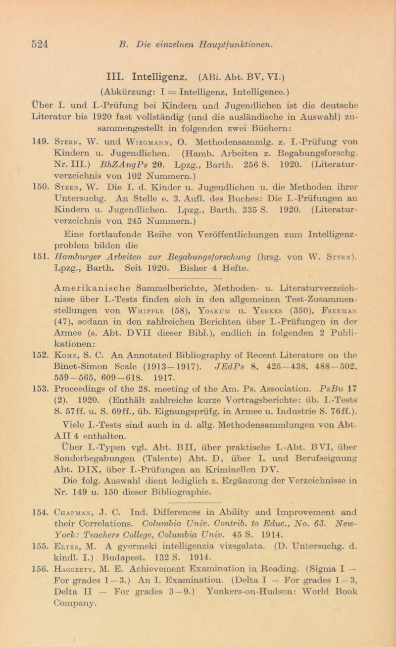 III. Intelligenz. (ABi. Abt. BV, VI.) (Abkürzung: I = Intelligenz, Intelligence.) Über I. und I.-Prüfung bei Kindern und Jugendlichen ist die deutsche Literatur bis 1920 fast vollständig (und die ausländische in Auswahl) zu- sammengestellt in folgenden zwei Büchern: 149. Stern, W. und Wiegmann, O. Methodensammlg. z. I.-Prüfung von Kindern u. Jugendlichen. (Hamb. Arbeiten z. Begabungsforschg. Nr. III.) BhZAngPs 20. Lpzg., Barth. 256 S. 1920. (Literatur- verzeichnis von 102 Nummern.) 150. Stern, W. Die I. d. Kinder u. Jugendlichen u. die Methoden ihrer Untersuclig. An Stelle e. 3. Aufl. des Buches: Die I.-Prüfungen an Kindern u. Jugendlichen. Lpzg., Barth. 335 S. 1920. (Literatur- verzeichnis von 245 Nummern.) Eine fortlaufende Reihe von Veröffentlichungen zum Intelligenz- problem bilden die 151. Hamburger Arbeiten zur Begabungsforschung (hrsg. von W. Stern). Lpzg., Barth. Seit 1920. Bisher 4 Hefte. Amerikanische Sammelberichte, Methoden- u. Literaturverzeich- nisse über I.-Tests finden sich in den allgemeinen Test-Zusammen- stellungen von Whipple (58), Yoakum u. Yerkes (350), Freeman (47), sodann in den zahlreichen Berichten über I.-Prüfungen in der Armee (s. Abt. DVII dieser Bibi.), endlich in folgenden 2 Publi- kationen : 152. Kohs, S. C. An Annotated Bibliography of Recent Literature on the Binet-Simon Scale (1913-1917). JEdPs 8, 425-438, 488-502, 559-565, 609-618. 1917. 153. Proceedings of the 28. meeting of the Am. Ps. Association. PsBu 17 (2). 1920. (Enthält zahlreiche kurze Vortragsberichte: üb. I.-Tests S. 57ff. u. S. 69ff., üb. Eignungsprüfg. in Armee u. Industrie S. 76ff.). Viele I.-Tests sind auch in d. allg. Methodensammlungen von Abt. All 4 enthalten. Übor I.-Typen vgl. Abt. BII, über praktische I.-Abt. BVI, über Sonderbegabungen (Talente) Abt. D, über I. und Berufseignung Abt. DIX, über I.-Prüfungen an Kriminellen DV. Die folg. Auswahl dient lediglich z. Ergänzung der Verzeichnisse in Nr. 149 u. 150 dieser Bibliographie. 154. Ciiapman, J. C. Ind. Differences in Ability and Improvement and their Correlations. Columbia TJniv. Contrib. to Educ., No. 63. New- York: Teachers College, Columbia Univ. 45 S. 1914. 155. Eltes, M. A gyermeki intelligenzia vizsgalata. (D. Untersuchg. d. kindl. I.) Budapest. 132 S. 1914. 156. Haggerty, M. E. Achievement Examination in Reading. (Sigma I — For grades 1 — 3.) An I. Examination. (Delta I — For grades 1 — 3, Delta II — For grades 3 — 9.) Yonkers-on-Hudson: World Book Company.