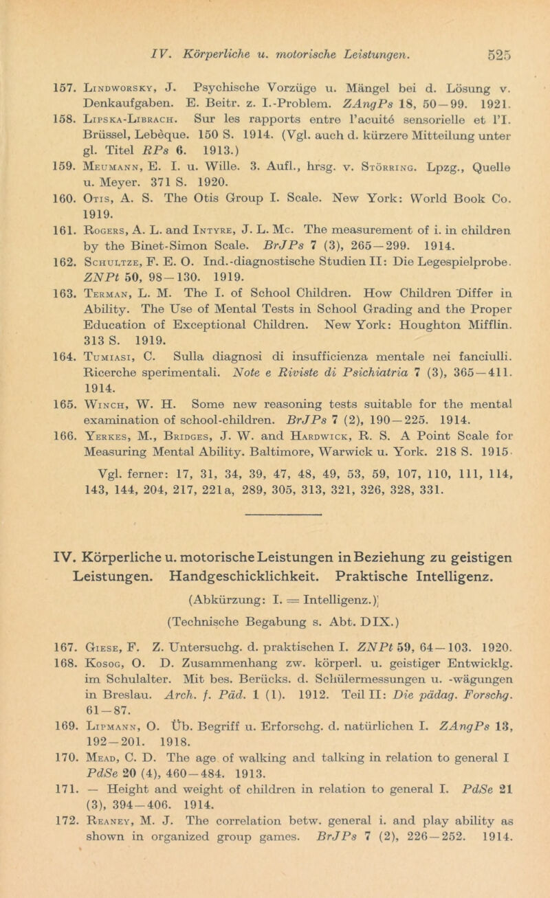 157. Lindworsky, J. Psychische Vorzüge u. Mängel bei d. Lösung v. Denkaufgaben. E. Beitr. z. I.-Problem. ZAngPs 18, 50 — 99. 1921. 158. Lipska-Librach. Sur les rapports entre l’acuitö sensorielle et l’I. Brüssel, Lebeque. 150 S. 1914. (Vgl. auch d. kürzere Mitteilung unter gl. Titel RPs 6. 1913.) 159. Meumann, E. I. u. Wille. 3. Aufl., hrsg. v. Störring. Lpzg., Quelle u. Meyer. 371 S. 1920. 160. Otis, A. S. The Otis Group I. Scale. New York: World Book Co. 1919. 161. Rogers, A. L. and Intyre, J. L. Mc. The measurement of i. in children by the Binet-Simon Scale. BrJPs 7 (3), 265 — 299. 1914. 162. Schultze, F. E. O. Ind.-diagnostische Studien II: Die Legespielprobe. ZN Pt 50,98-130. 1919. 163. Terman, L. M. The I. of School Children. How Children Differ in Ability. The Use of Mental Tests in School Grading and the Proper Education of Exceptional Children. New York: Houghton Mifflin. 313 S. 1919. 164. Tumiasi, C. Sulla diagnosi di insufficienza mentale nei fanciulli. Ricerche sperimentali. Note e Riviste di Psichiatria 7 (3), 365 — 411. 1914. 165. Winch, W. H. Some new reasoning tests suitable for the mental examination of school-children. BrJPs 7 (2), 190 — 225. 1914. 166. Yerkes, M., Bridges, J. W. and Hardwick, R. S. A Point Scale for Measuring Mental Ability. Baltimore, Warwick u. York. 218 S. 1915 Vgl. ferner: 17, 31, 34, 39, 47, 48, 49, 53, 59, 107, 110, 111, 114, 143, 144, 204, 217, 221a, 289, 305, 313, 321, 326, 328, 331. IV. Körperlichen, motorische Leistungen in Beziehung zu geistigen Leistungen. Handgeschicklichkeit. Praktische Intelligenz. (Abkürzung: I. = Intelligenz.)] (Technische Begabung s. Abt. DIX.) 167. Giese, F. Z. Untersuchg. d. praktischen I. ZNPt 59, 64—103. 1920. 168. Kosog, O. D. Zusammenhang zw. körperl. u. geistiger Entwicklg. im Schulalter. Mit bes. Berücks. d. Schülermessungen u. -wägungen in Breslau. Arch. f. Päd. 1 (1). 1912. Teil II: Die pädag. Forschg. 61-87. 169. Lipmann, O. Üb. Begriff u. Erforschg. d. natürlichen I. ZAngPs 13, 192-201. 1918. 170. Mead, C. D. The age of walking and talking in relation to general I PdSe 20 (4), 460-484. 1913. 171. — Height and weight of children in relation to general I. PdSe 21 (3), 394-406. 1914. 172. Reaney, M. J. The correlation betw. general i. and play ability as shown in organized group games. BrJPs 7 (2), 226—252. 1914.