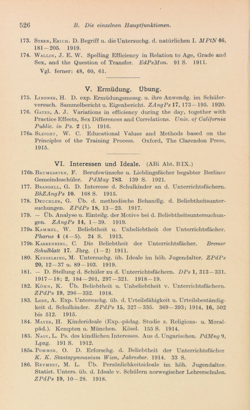 173. Stern, Erich. D. Begriff u. dieUntersuchg. d. natürlichen I. MPtN 46, 181-205. 1919. 174. Wallin, J. E. W. Spelling Efficiency in Relation to Age, Grade and Sex, and the Question of Transfer. EdPsMon. 91 S. 1911. Vgl. ferner: 48, 60, 61. V. Ermüdung. Übung. 175. Lindner, H. D. exp. Ermüdungsmessg. u. ihre Anwendg. im Schüler- versuch. Sammelbericht u. Eigenbericht. ZAngPs 17, 173—195. 1920. 176. Gates, A. J. Variations in efficiency during the day, together with Practice Effects, Sex Differences and Correlations. Univ. of California Public, in Ps. 2 (1). 1916. 176a Sleight, W. C. Educational Values and Methods based on the Principles of the Training Process. Oxford, The Clarendon Press, 1915. VI. Interessen und Ideale. (ABi Abt. BIX.) 176b. Baumgarten, F. Berufswünsche u. Lieblingsfächer begabter Berliner Gemeindeschüler. PdMag 783. 139 S. 1921. 177. Brandell, G. D. Interesse d. Schulkinder an d. Unterrichtsfächern. BhZAngPs 10. 168 S. 1915. 178. Deuchler, G. Üb. d. methodische Behandlg. d. Beliebtheitsunter- suchungen. ZPdPs 18, 13 — 23. 1917. 179. — Üb. Analyse u. Einteilg. der Motive bei d. Beliebtheitsuntersuchun- gen. ZAngPs 14, 1 — 39. 1919. 179a. Kammel, W. Beliebtheit u. Unbeliebtheit der Unterrichtsfächer. Pharus 4 (4-5). 24 S. 1913. 179b. Karrenberg, C. Die Beliebtheit der Unterrichtsfächer. Bremer Schulblatt 17. Jhrg. (1 — 2) 1911. 180. Kesselring, M. Untersuchg. üb. Ideale im höh. Jugendalter. ZPdPs 20, 12-37 u. 89-103. 1919. 181. — D. Stellung d. Schüler zu d. Unterrichtsfächern. DPs 1, 313 — 331. 1917-18; 2, 184-201, 297-321. 1918-19. 182. Köhn, K. Üb. Beliebtheit u. Unbeliebtheit v. Unterrichtsfächern. ZPdPs 19, 296-332. 1918. 183. Lode, A. Exp. Untersuchg. üb. d. Urteilsfähigkeit u. Urteilsbeständig- keit d. Schulkinder. ZPdPs 15, 327-335. 369-393; 1914, 16, 502 bis 512. 1915. 184. Mayer, H. Kinderideale (Exp.-pädag. Studie z. Religions- u. Moral - päd.). Kempten u. München. Kösel. 155 S. 1914. 185. Nagy, L. Ps. des kindlichen Interesses. Aus d. Ungarischen. PdMng 9, Lpzg. 191 S. 1912. 185a. Pommer, O. D. Erforschg. d. Beliebtheit der Unterrichtsfächer K. K. Staatsgymnasium Wien, Jahresber. 1914. 33 S. 186. Reymert, M. L. Üb. Persönliclikeitsideale im höh. Jugendalter. Statist. Unters, üb. d. Ideale v. Schülern norwegischer Lehrerschulen. ZPdPs 19, 10-28. 1918.
