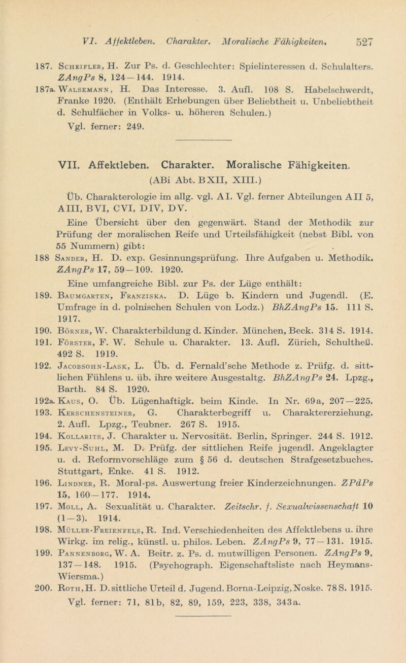 187. Scheifler, H. Zur Ps. d. Geschlechter: Spielinteressen d. Schulalters. ZAngPs 8, 124-144. 1914. 187a. Walsemann, H. Das Interesse. 3. Aufl. 108 S. Habelschwerdt, Franke 1920. (Enthält Erhebungen über Beliebtheit u. Unbeliebtheit d. Schulfächer in Volks- u. höheren Schulen.) Vgl. ferner: 249. VII. Affektleben. Charakter. Moralische Fähigkeiten. (ABi Abt. BXII, XIII.) Üb. Charakterologie im allg. vgl. AI. Vgl. ferner Abteilungen All 5, AIII, BVI, CVI, DIV, DV. Eine Übersicht über den gegenwärt. Stand der Methodik zur Prüfung der moralischen Reife und Urteilsfähigkeit (nebst Bibi, von 55 Nummern) gibt: 188 Sander, H. D. exp. Gesinnungsprüfung. Ihre Aufgaben u. Methodik. ZAngPs 17, 59-109. 1920. Eine umfangreiche Bibi, zur Ps. der Lüge enthält: 189. Baumgarten, Franziska. D. Lüge b. Kindern und Jugendl. (E. Umfrage in d. polnischen Schulen von Lodz.) BhZAngPs 15. 111 S. 1917. 190. Börner, W. Charakterbildung d. Kinder. München, Beck. 314 S. 1914. 191. Förster, F. W. Schule u. Charakter. 13. Aufl. Zürich, Schultheß. 492 S. 1919. 192. Jacobsohn-Lask, L. Üb. d. Fernald’sche Methode z. Prüfg. d. sitt- lichen Fühlens u. üb. ihre weitere Ausgestaltg. BhZAngPs 24. Lpzg., Barth. 84 S. 1920. 192a. Kaus, O. Üb. Lügenhaftigk. beim Kinde. In Nr. 69a, 207 — 225. 193. Kerschensteiner, G. Charakterbegriff u. Charaktererziehung. 2. Aufl. Lpzg., Teubner. 267 S. 1915. 194. Kollarits, J. Charakter u. Nervosität. Berlin, Springer. 244 S. 1912. 195. Levy-Suhl, M. D. Prüfg. der sittlichen Reife jugendl. Angeklagter u. d. Reformvorschläge zum § 56 d. deutschen Strafgesetzbuches. Stuttgart, Enke. 41 S. 1912. 196. Lindner, R. Moral-ps. Auswertung freier Kinderzeichmmgen. ZPdPs 15, 160-177. 1914. 197. Moll, A. Sexualität u. Charakter. Zeitschr. f. Sexualwissenschaft 10 (1-3). 1914. 198. Müller-Freienfels, R. Ind. Verschiedenheiten des Affektlebens u. ihre Wirkg. im relig., künstl. u. philos. Leben. ZAngPs 9, 77—131. 1915. 199. Pannenborg, W. A. Beitr. z. Ps. d. mutwilligen Personen. ZAngPs 9, 137—148. 1915. (Psychograph. Eigenschaftsliste nach Heymans- Wiersma.) 200. Rotii,H. D.sittliche Urteil d. Jugend.Borna-Leipzig,Noske. 78S. 1915. Vgl. ferner: 71, 81b, 82, 89, 159, 223, 338, 343a.