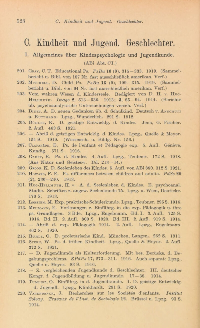 C. Kindheit und Jugend. Geschlechter. I. Allgemeines über Kindespsychologie und Jugendkunde. (ABi Abt. CI.) 201. Gray, C. T. Educational Ps. PsBu 16 (9), 315 — 333. 1919. (Sammel- bericht u. Bibi, von 187 Nr. fast ausschließlich amerikan. Verf.) 202. Mitchell, D. Chilcl Ps. PsBu 16 (9), 199-315. 1919. (Sammel- bericht u. Bibi, von 64 Nr. fast ausschließlich amerikan. Verf.) 203. Vom wahren AVesen d. Kinderseele. Redigiert von D. H. v. Hug- Hellmuth. Imago 2, 513 — 536. 1913; 3, 85 — 94. 1914. (Berichte üb. psychoanalytische Untersuchungen versch. Verf.) 204. Binet, A. D. neuen Gedanken üb. d. Schulkind. Deutsch v. Anschütz u. Ruttmann. Lpzg., Wunderlich. 291 S. 1912. 205. Büiiler, K. D. geistige Entwicklg. d. Kindes. Jena, G. Fischer. 2. Aufl. 463 S. 1921. 206. — Abriß d. geistigen Entwicklg. d. Kindes. Lpzg., Quelle & Meyer. 154 S. 1919. (Wissensch. u. Bildg. Nr. 156.) 207. ClaparJ:de, E. Ps. de l’enfant et Pedagogie exp. 5. Aufl. Geneve, Kundig. 571 S. 1916. 208. Gaupp, R. Ps. d. Kindes. 4. Aufl. Lpzg., Teubner. 172 S. 1918. (Aus Natur und Geistesw. Bd. 213—14.) 209. Groos, K. D. Seelenleben des Kindes. 5. Aufl. von ABi 880. 312 S. 1921. 210. Howard, F. E. Ps. differences between chilclren and adults. PdSe 20 (2), 236-240. 1913. 211. Hug-Hellmuth, H. v. A. d. Seelenleben d. Kindes. E. psychoanal. Studie. Schriften z. angew. Seelenkunde 15. Lpzg. u. Wien, Deuticke. 170 S. 1913. 212. Lobsien, M. Exp. praktische Schülerkunde. Lpzg., Teubner. 295 S. 1916. 213. Meumann, E. Vorlesungen z. Einführg. in die exp. Pädagogik u. ihre ps. Grundlagen. 3 Bde. Lpzg., Engelmann. Bd. I. 3. Aufl. 725 S. 1916. Bd. II. 2. Aufl. 800 S. 1920. Bd. III. 2. Aufl. 919 S. 1914. 214. — Abriß d. exp. Pädagogik 1914. 2. Aufl. Lpzg., Engelmann. 462 S. 1920. 215. Rühle, O. D. proletarische Kind. München, Langen. 262 S. 1911. 216. Stern, W. Ps. d. frühen Kindheit. Lpzg., Quelle & Meyer. 2. Aufl. 372 S. 1921. 217. — D. Jugendkunde als Kulturforderung. Mit bes. Berücks. d. Be- gabungsproblems. ZPdPs 17,273 — 311. 1916. Auch separat: Lpzg., Quelle u. Meyer. 83 S. 1916. 218. — Z. vergleichenden Jugendkunde d. Geschlechter. III. deutscher Kongr. f. Jugendbildung u. Jugendkunde. 17 — 38. 1914. 219. Tumlirz, O. Einführg. in d. Jugendkunde. I. D. geistige Entwicklg. d. Jugendl. Lpzg., Klinkhardt. 291 S. 1920. 220. Varendonck, J. Recherches sur les Soci6t6s d’enfants. Institut Solvay. Travaux de Vl7ist. de Sociologie 12. Brüssel u. Lpzg. 93 S. 1914.