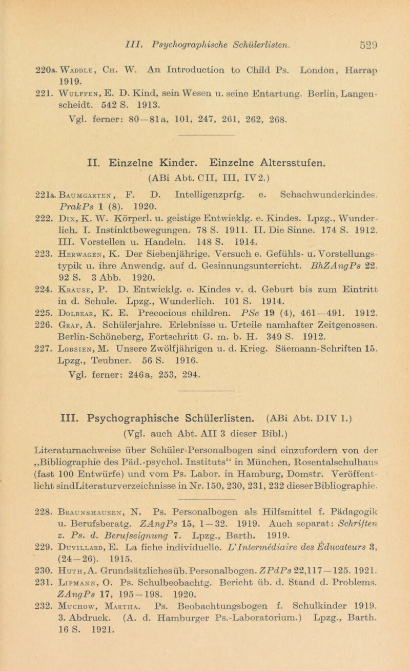 220a. Waddle, Ch. W. An Introduction to Child Ps. London, Harrap 1919. 221. Wulffen, E. D. Kind, sein Wesen u. seine Entartung. Berlin, Langen- scheidt. 542 S. 1913. Vgl. ferner: 80-81a, 101, 247, 261, 262, 268. II. Einzelne Kinder. Einzelne Altersstufen. (ABi Abt. CII, III, IV 2.) 221a. Baumgarten , F. D. Intelligenzprfg. e. Schachwunderkindes. PrakPs 1 (8). 1920. 222. Dix, K. W. Körperl. u. geistige Entwicklg. e. Kindes. Lpzg., Wunder- lich. I. Instinktbewegungen. 78 S. 1911. II. Die Sinne. 174 S. 1912. III. Vorstellen u. Handeln. 148 S. 1914. 223. Herwagen, K. Der Siebenjährige. Versuche. Gefühls-u. Vorstellung*- typik u. ihre Anwendg. auf d. Gesinnungsunterricht. BhZAnqPs 22. 92 S. 3 Abb. 1920. 224. Krause, P. D. Entwicklg. e. Kindes v. d. Geburt bis zum Eintritt in d. Schule. Lpzg., Wunderlich. 101 S. 1914. 225. Dolbear, K. E. Precocious children. PSe 19 (4), 461 — 491. 1912. 226. Graf, A. Schülerjahre. Erlebnisse u. Urteile namhafter Zeitgenossen. Berlin-Schöneberg, Fortschritt G. m. b. H. 349 S. 1912. 227. Lobsien, M. Unsere Zwölfjährigen u. d. Krieg. Säemann-Schriften 15. Lpzg., Teubner. 56 S. 1916. Vgl. ferner: 246a, 253, 294. III. Psychographische Schülerlisten. (ABi Abt. DIV 1.) (Vgl. auch Abt. All 3 dieser Bibi.) Literaturnachweise über Schüler-Personalbogen sind einzufordern von der „Bibliographie des Päd.-psychol. Instituts“ in München, Rosentalschulha\is (fast 100 Entwürfe) und vom Ps. Labor, in Hamburg, Domstr. Veröffent- licht sindLiteraturverzeichnisse in Nr. 150, 230, 231, 232 dieser Bibliographie. 228. Braunshausen, N. Ps. Personalbogen als Hilfsmittel f. Pädagogik u. Berufsberatg. ZAngPs 15, 1 — 32. 1919. Auch separat: Schriften z. Ps. d. Berufseignung 7. Lpzg., Barth. 1919. 229. Duvillard, E. La fiche individuelle. L'Intermediaire des fiducateurs 3, (24-26). 1915. 230. Huth,A. Grundsätzliches üb. Personalbogen. ZPdPs 22,117—125. 1921. 231. Lipmann, O. Ps. Schulbeobachtg. Bericht üb. d. Stand d. Problems. ZAngPs 17, 195-198. 1920. 232. Muchow, Martha. Ps. Beobachtungsbogen f. Schulkinder 1919. 3. Abdruck. (A. d. Hamburger Ps.-Laboratorium.) Lpzg., Barth. 16 S. 1921.