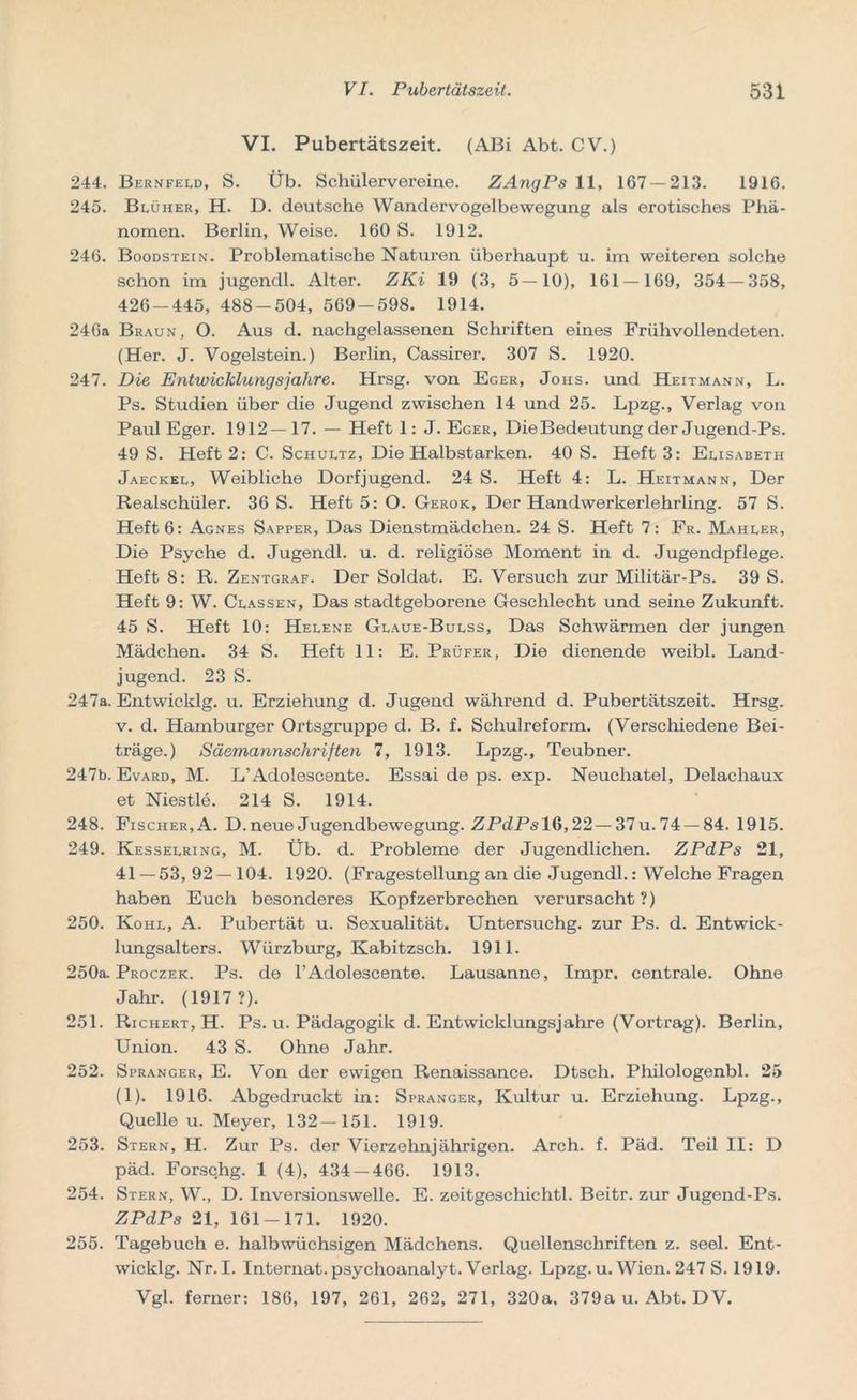 VI. Pubertätszeit. (ABi Abt. CV.) 244. Bernfeld, S. Üb. Schülervereine. ZAngPs 11, 167 — 213. 1916. 245. Blüher, H. D. deutsche Wandervogelbewegung als erotisches Phä- nomen. Berlin, Weise. 160 S. 1912. 246. Boodstein. Problematische Naturen überhaupt u. im weiteren solche schon im jugendl. Alter. ZKi 19 (3, 5—10), 161 — 169, 354 — 358, 426-445, 488-504, 569-598. 1914. 246a Braun, O. Aus d. nachgelassenen Schriften eines Frühvollendeten. (Her. J. Vogelstein.) Berlin, Cassirer. 307 S. 1920. 247. Die Entwicklungsjahre. Hrsg, von Eger, Johs. und Heitmann, L. Ps. Studien über die Jugend zwischen 14 und 25. Lpzg., Verlag von Paul Eger. 1912—17. — Heft 1: J. Eger, Die Bedeutung der Jugend-Ps. 49 S. Heft 2: C. Schultz, Die Halbstarken. 40 S. Heft 3: Elisabeth Jaeckel, Weibliche Dorfjugend. 24 S. Heft 4: L. Heitmann, Der Realschüler. 36 S. Heft 5: O. Gerok, Der Handwerkerlehrling. 57 S. Heft 6: Agnes Sapper, Das Dienstmädchen. 24 S. Heft 7: Fr. Mahler, Die Psyche d. Jugendl. u. d. religiöse Moment in d. Jugendpflege. Heft 8: R. Zentgraf. Der Soldat. E. Versuch zur Militär-Ps. 39 S. Heft 9: W. Classen, Das stadtgeborene Geschlecht und seine Zukunft. 45 S. Heft 10: Helene Glaue-Bulss, Das Schwärmen der jungen Mädchen. 34 S. Heft 11: E. Prüfer, Die dienende weibl. Land- jugend. 23 S. 247a. Entwicklg. u. Erziehung d. Jugend während d. Pubertätszeit. Hrsg, v. d. Hamburger Ortsgruppe d. B. f. Schulreform. (Verschiedene Bei- träge.) Säemannschriften 7, 1913. Lpzg., Teubner. 247b. Evard, M. L’Adolescente. Essai de ps. exp. Neuchatel, Delachaux et Niestle. 214 S. 1914. 248. Fischer, A. D. neue Jugendbewegung. ZPdPslG, 22— 37 u. 74 — 84. 1915. 249. Kesselring, M. Üb. d. Probleme der Jugendlichen. ZPdPs 21, 41 — 53, 92—104. 1920. (Fragestellung an die Jugendl.: Welche Fragen haben Euch besonderes Kopfzerbrechen verursacht?) 250. Kohl, A. Pubertät u. Sexualität. Untersuchg. zur Ps. d. Entwick- lungsalters. Wiirzburg, Kabitzsch. 1911. 250a. Proczek. Ps. de l’Adolescente. Lausanne, Impr. centrale. Ohne Jahr. (1917?). 251. Richert, H. Ps. u. Pädagogik d. Entwicklungsjahre (Vortrag). Berlin, Union. 43 S. Ohne Jahr. 252. Spranger, E. Von der ewigen Renaissance. Dtsch. Philologenbl. 25 (1). 1916. Abgedruckt in: Spranger, Kultur u. Erziehung. Lpzg., Quelle u. Meyer, 132—151. 1919. 253. Stern, H. Zur Ps. der Vierzehnjährigen. Arch. f. Päd. Teil II: D päd. Forschg. 1 (4), 434 — 466. 1913. 254. Stern, W., D. Inversionswelle. E. zeitgeschichtl. Beitr. zur Jugend-Ps. ZPdPs 21, 161-171. 1920. 255. Tagebuch e. halbwüchsigen Mädchens. Quellenschriften z. seel. Ent- wicklg. Nr.I. Internat.psychoanalyt. Verlag. Lpzg.u. Wien. 247 S. 1919. Vgl. ferner: 186, 197, 261, 262, 271, 320a, 379a u. Abt. DV.