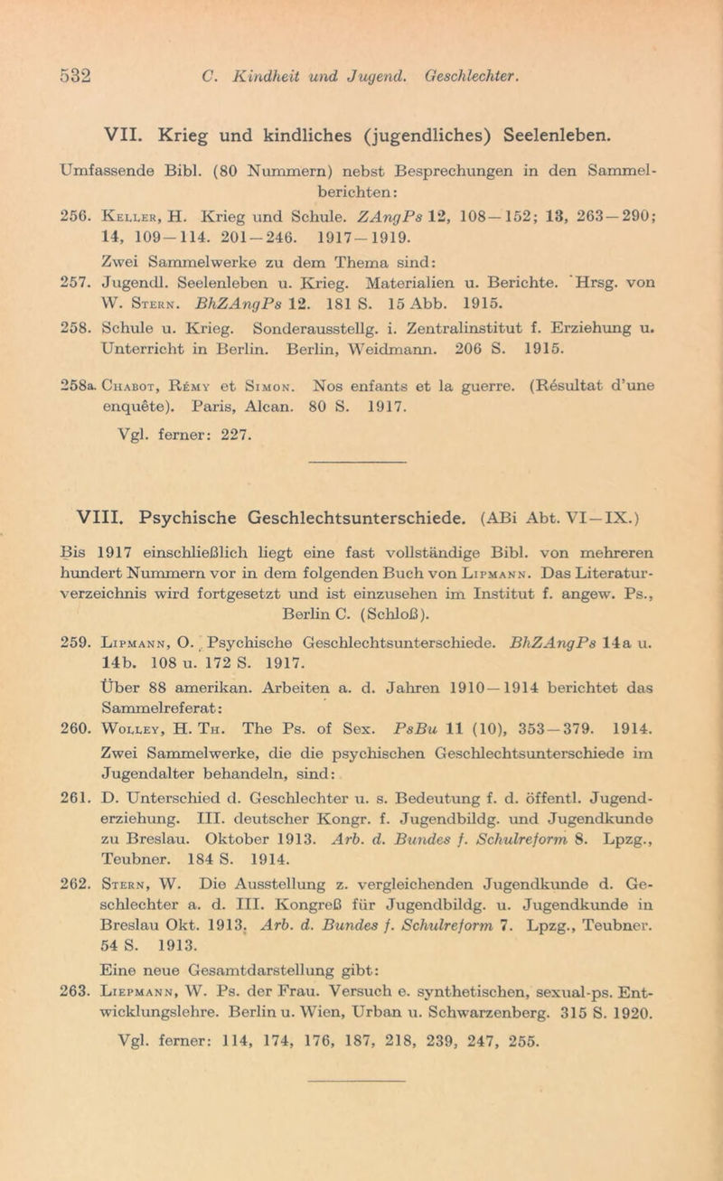 VII. Krieg und kindliches (jugendliches) Seelenleben. Umfassende Bibi. (80 Nummern) nebst Besprechungen in den Sammel- berichten: 256. Keller, H. Krieg und Schule. ZAngPs 12, 108—152; 13, 263 — 290; 14, 109-114. 201-246. 1917-1919. Zwei Sammelwerke zu dem Thema sind: 257. Jugendl. Seelenleben u. Krieg. Materialien u. Berichte. 'Hrsg, von W. Stern. BhZAngPs 12. 181 S. 15 Abb. 1915. 258. Schule u. Krieg. Sonderausstellg. i. Zentralinstitut f. Erziehung u. Unterricht in Berlin. Berlin, Weidmann. 206 S. 1915. 258a. Chabot, Remy et Simon. Nos enfants et la guerre. (Resultat d’une enquete). Paris, Alcan. 80 S. 1917. Vgl. ferner: 227. VIII. Psychische Geschlechtsunterschiede. (ABi Abt. VI—IX.) Bis 1917 einschließlich liegt eine fast vollständige Bibi, von mehreren hundert Nummern vor in dem folgenden Buch von Lipmann. Das Literatur- verzeichnis wird fortgesetzt und ist einzusehen im Institut f. angew. Ps., Berlin C. (Schloß). 259. Lipmann, O. Psychische Geschlechtsunterschiede. BhZAngPs 14a u. 14b. 108 u. 172 S. 1917. Über 88 amerikan. Arbeiten a. d. Jahren 1910—1914 berichtet das Sammelreferat: 260. Wolley, H. Th. The Ps. of Sex. PsBu 11 (10), 353 — 379. 1914. Zwei Sammelwerke, die die psychischen Geschlechts unterschiede im Jugendalter behandeln, sind: 261. D. Unterschied d. Geschlechter u. s. Bedeutung f. d. öffentl. Jugend- erziehung. III. deutscher Kongr. f. Jugendbildg. und Jugendkunde zu Breslau. Oktober 1913. Arb. d. Bundes f. Schulreform, 8. Lpzg., Teubner. 184 S. 1914. 262. Stern, W. Die Ausstellung z. vergleichenden Jugendkunde d. Ge- schlechter a. d. III. Kongreß für Jugendbildg. u. Jugendkunde in Breslau Okt. 1913. Arb. d. Bundes f. Schulreform 7. Lpzg., Teubner. 54 S. 1913. Eine neue Gesamtdarstellung gibt: 263. Liepmann, W. Ps. der Frau. Versuch e. synthetischen, sexual-ps. Ent- wicklungslehre. Berlin u. Wien, Urban u. Schwarzenberg. 315 S. 1920. Vgl. ferner: 114, 174, 176, 187, 218, 239, 247, 255.
