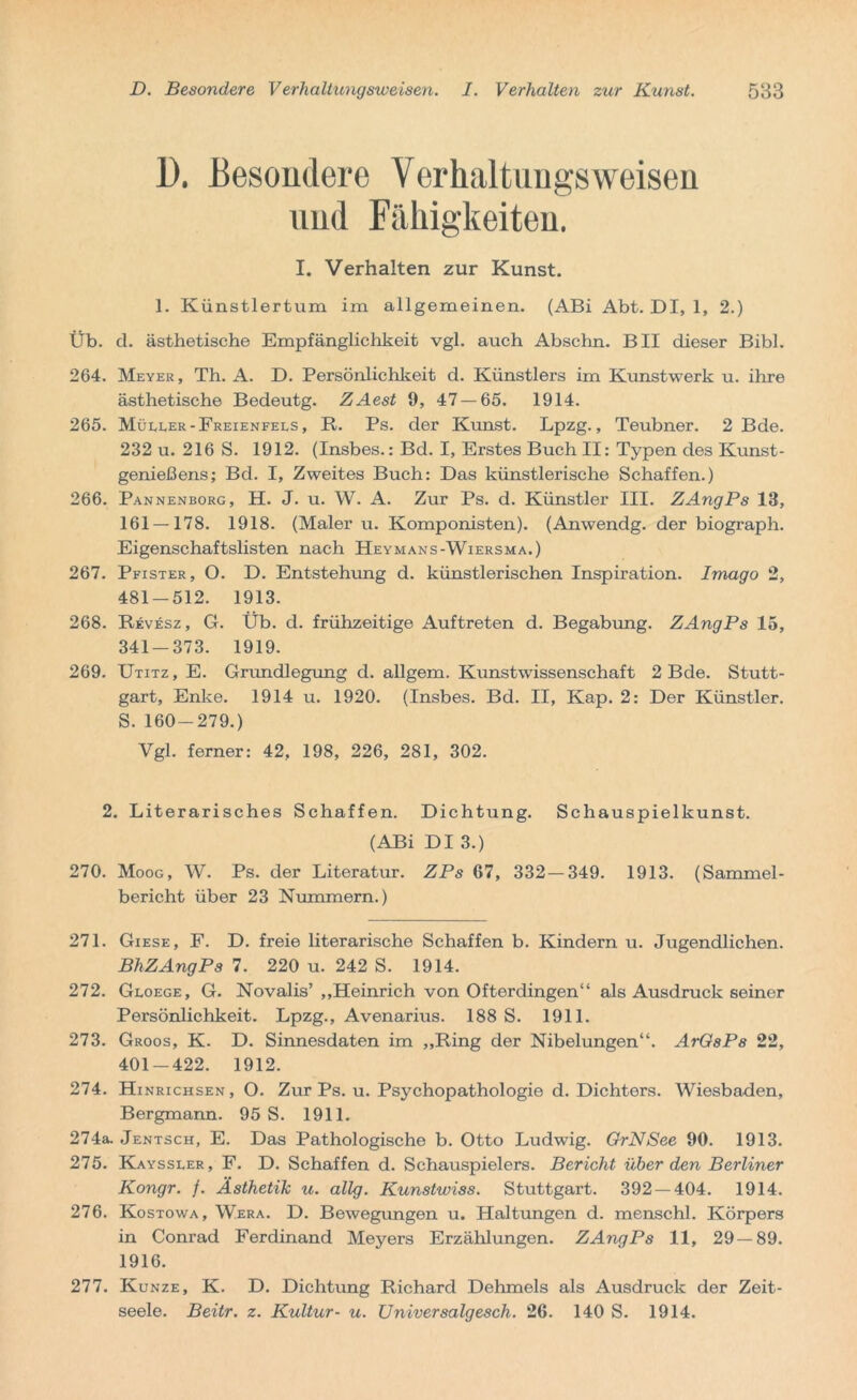 1). Besondere Verhaltungsweisen und Fähigkeiten. I. Verhalten zur Kunst. 1. Künstlertum im allgemeinen. (ABi Abt. DI, 1, 2.) Üb. d. ästhetische Empfänglichkeit vgl. auch Abschn. BII dieser Bibi. 264. Meyer, Th. A. D. Persönlichkeit d. Künstlers im Kunstwerk u. ihre ästhetische Bedeutg. ZAest 9, 47 — 65. 1914. 265. Müller-Freienfels, R. Ps. der Kunst. Lpzg., Teubner. 2 Bde. 232 u. 216 S. 1912. (Insbes.: Bd. I, Erstes Buch II: Typen des Kunst- genießens; Bd. I, Zweites Buch: Das künstlerische Schaffen.) 266. Pannenborg, H. J. u. W. A. Zur Ps. d. Künstler III. ZAngPs 13, 161 — 178. 1918. (Maler u. Komponisten). (Anwendg. der biograph. Eigenschaftslisten nach Heymans-Wiersma.) 267. Pfister, O. D. Entstehung d. künstlerischen Inspiration. Imaqo 2, 481-512. 1913. 268. Revesz, G. Üb. d. frühzeitige Auftreten d. Begabung. ZAngPs 15, 341-373. 1919. 269. Utitz, E. Grandlegung d. allgem. Kunstwissenschaft 2 Bde. Stutt- gart, Enke. 1914 u. 1920. (Insbes. Bd. II, Kap. 2: Der Künstler. S. 160-279.) Vgl. ferner: 42, 198, 226, 281, 302. 2. Literarisches Schaffen. Dichtung. Schauspielkunst. (ABi DI 3.) 270. Moog, W. Ps. der Literatur. ZPs 67, 332 — 349. 1913. (Sammel- bericht über 23 Nummern.) 271. Giese, F. D. freie literarische Schaffen b. Kindern u. Jugendlichen. BhZAngPs 7. 220 u. 242 S. 1914. 272. Gloege, G. Novalis’ „Heinrich von Ofterdingen“ als Ausdruck seiner Persönlichkeit. Lpzg., Avenarius. 188 S. 1911. 273. Groos, K. D. Sinnesdaten im „Ring der Nibelungen“. ArGsPs 22, 401-422. 1912. 274. Hinrichsen, O. Zur Ps. u. Psychopathologie d. Dichters. Wiesbaden, Bergmann. 95 S. 1911. 274a. Jentsch, E. Das Pathologische b. Otto Ludwig. GrNSee 90. 1913. 275. Kayssler, F. D. Schaffen d. Schauspielers. Bericht über den Berliner Kongr. f. Ästhetik u. allg. Kunstwiss. Stuttgart. 392 — 404. 1914. 276. Kostowa, Wera. D. Bewegungen u. Haltungen d. menschl. Körpers in Conrad Ferdinand Meyers Erzählungen. ZAngPs 11, 29—89. 1916. 277. Kunze, K. D. Dichtung Richard Dehmels als Ausdruck der Zeit- seele. Beitr. z. Kultur- u. Universalgesch. 26. 140 S. 1914.