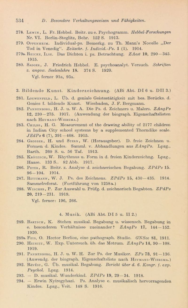 278. Lewin, L. Fr. Hebbel. Beitr. zu e. Psychogramm. Hebbel-Forschungen Nr. VI. Berlin-Steglitz, Behr. 152 S. 1913. 279. Oppenheim. Individual-ps. Bemerkg. zu Th. Mann’s Novelle ,,Der Tod in Venedig“. Zeitschr. f. Individ.-Ps. 1 (1). 1914. 279a. Reiche, Ilse. Das Dichten i. ps. Betrachtung. ZAest 10, 290 — 345. 1915. 280. Sadger, J. Friedrich Hebbel. E. psychoanalyt. Versuch. Schriften z. angew. Seelenlehre 18. 374 S. 1920. Vgl. ferner 91a, 93a. 3. Bildende Kunst. Kinderzeichnung. (ABi Abt. DI 6 u. DII 3.) 281. Loewenfeld, L. Üb. d. geniale Geistestätigkeit mit bes. Berücks. d. Genies f. bildende Kunst. Wiesbaden, J. F. Bergmann. 282. Pannenborg, H. J. u. W. A. Die Ps. d. Zeichners u. Malers. ZAngPs 12, 230 — 275. 1917. (Anwendung der biograph. Eigenschaftslisten nach Heymans-Wiersma.) 283. Childs, H. G. Measurement of the drawing ability of 2177 children in Indian City school Systems by a supplemented Thorndike scale. JEdPs 6 (7), 391-408. 1915. 284. Grosser, H. und Stern, W. (Herausgeber). D. freie Zeichnen u. Formen d. Kindes. Samml. v. Abhandlungen aus ZAngPs. Lpzg., Barth. 260 S. u. 56 Taf. 1913. 285. Krötzsch, W. Rhythmus u. Form in d. freien Kinderzeichng. Lpzg., Haase. 133 S.. 82 Abb. 1917. 286. Peter, R. Beitr. z. Analyse d. zeichnerischen Begabung. ZPdPs 15. 96-104. 1914. 287. Ruttmann, W. J. Ps. des Zeichnens. ZPdPs 15, 430 — 435. 1914. Sammelreferat. (Fortführung von 1258 a.) 288. Wischer, P. Zur Auswahl u. Prüfg. d. zeichnerisch Begabten. ZPdPs 20, 219-231. 1919. Vgl. ferner: 196, 266. 4. Musik. (ABi Abt. DI 5 u. II 2.) 289. Bartsch, K. Stehen musikal. Begabung u. wissensch. Begabung in e. besonderen Verhältnisse zueinander? ZAngPs 17, 144—152. 1920. 289a. Feis, O. Hector Berlioz, eine pathograph. Studie. ONSee 81, 1911. 290. Heinitz, W. Exp. Untersuch, üb. das Metrum. ZAngPs 14, 90 — 108. 1919. 291. Pannenborg, H. J. u. W. H. Zur Ps. der Musiker. ZPs 73, 91 — 136. (Anwendg. der biograph. Eigenschaftsliste nach Heymans-Wiersma.) 292. Revesz , G. Üb. musikal. Begabung. Bericht über d. 6. Kongr. f. exp. Psychol. Lpzg. 1914. 293. — D. musikal. Wunderkind. ZPdPs 19, 29 — 34. 1918. 294. — Erwin Nyiregyhazi. Ps. Analyse e. musikalisch hervorragenden Kindes. Lpzg., Veit. 148 S. 1916.