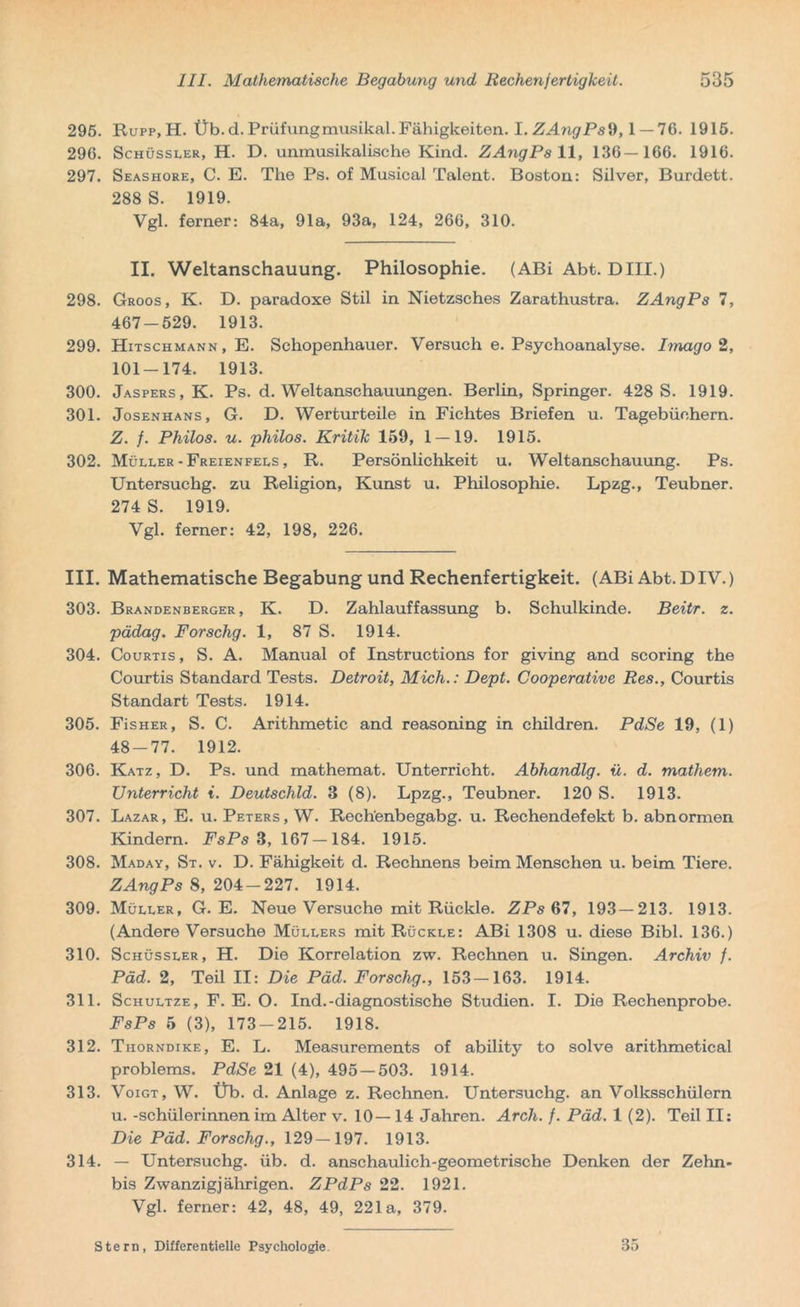 295. Rupp,H. Üb. d. Prüfungmusikal. Fähigkeiten. I. ZAngPsd, 1 — 76. 1915. 296. Schüssler, H. D. unmusikalische Kind. ZAngPs 11, 136—166. 1916. 297. Seashore, C. E. The Ps. of Musical Talent. Boston: Silver, Burdett. 288 S. 1919. Vgl. ferner: 84a, 91a, 93a, 124, 266, 310. II. Weltanschauung. Philosophie. (ABi Abt. Dill.) 298. Groos, K. D. paradoxe Stil in Nietzsches Zarathustra. ZAngPs 7, 467-529. 1913. 299. Hitschmann, E. Schopenhauer. Versuch e. Psychoanalyse. Imago 2, 101-174. 1913. 300. Jaspers, K. Ps. d. Weltanschauungen. Berlin, Springer. 428 S. 1919. 301. Josenhans, G. D. Werturteile in Fichtes Briefen u. Tagebüchern. Z. f. Philos. u. philos. Kritik 159, 1 — 19. 1915. 302. Müller -Freienfees , R. Persönlichkeit u. Weltanschauung. Ps. Untersuchg. zu Religion, Kunst u. Philosophie. Lpzg., Teubner. 274 S. 1919. Vgl. ferner: 42, 198, 226. III. Mathematische Begabung und Rechenfertigkeit. (ABi Abt. DIV.) 303. Brandenberger, K. D. Zahlauffassung b. Schulkinde. Beitr. z. pädag. Forschg. 1, 87 S. 1914. 304. Courtis, S. A. Manual of Instructions for giving and scoring the Courtis Standard Tests. Detroit, Mich.: Dept. Cooperative Res., Courtis Standart Tests. 1914. 305. FisHER, S. C. Arithmetic and reasoning in children. PdSe 19, (1) 48-77. 1912. 306. Katz, D. Ps. und mathemat. Unterricht. Abhandlg. ü. d. mathem. Unterricht i. Deutschld. 3 (8). Lpzg., Teubner. 120 S. 1913. 307. Lazar, E. u. Peters, W. Rechenbegabg. u. Rechendefekt b. abnormen Kindern. FsPs 3, 167-184. 1915. 308. Maday, St. v. D. Fähigkeit d. Rechnens beim Menschen u. beim Tiere. ZAngPs 8, 204-227. 1914. 309. Müller, G. E. Neue Versuche mit Rückle. ZPs 67, 193—213. 1913. (Andere Versuche Müllers mit Rückle: ABi 1308 u. diese Bibi. 136.) 310. Schüssler, H. Die Korrelation zw. Rechnen u. Singen. Archiv f. Päd. 2, Teil II: Die Päd. Forschg., 153—163. 1914. 311. Schultze, F. E. O. Ind.-diagnostische Studien. I. Die Rechenprobe. FsPs 5 (3), 173-215. 1918. 312. Thorndike, E. L. Measurements of ability to solve arithmetical Problems. PdSe 21 (4), 495 — 503. 1914. 313. Voigt, W. Üb. d. Anlage z. Rechnen. Untersuchg. an Volksschülern u. -Schülerinnen im Alter v. 10—14 Jahren. Arch. f. Päd. 1(2). Teil II: Die Päd. Forschg., 129—197. 1913. 314. — Untersuchg. üb. d. anschaulich-geometrische Denken der Zehn- bis Zwanzigjährigen. ZPdPs 22. 1921. Vgl. ferner: 42, 48, 49, 221a, 379. Stern, Differentielle Psychologie. 35
