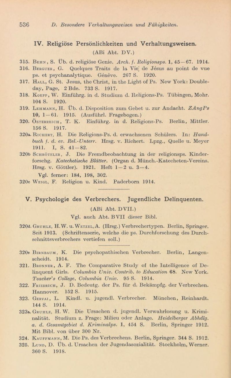 IV. Religiöse Persönlichkeiten und Verhaltungsweisen. (ABi Abt, DV.) 315. Behn, S. Üb. d. religiöse Genie. Arch. /. Religionsps. 1, 45 — 67. 1914. 316. Berguer, G. Quelques Traits de la Vie de Jesus au point de vue ps. et psychanalytique. Geneve. 267 S. 1920. 317. Hall, G. St. Jesus, the Christ, in the Light of Ps. New York: Double- day, Page, 2 Bde. 733 S. 1917. 318. Koepp, W. Einführg. in d. Studium d. Religions-Ps. Tübingen, Mohr. 104 S. 1920. 319. Lehmann, H. Üb. d. Disposition zum Gebet u. zur Andacht. ZAngPs 10, 1 — 61. 1915. (Ausführl. Fragebogen.) 320. Österreich, T. K. Einführg. in d. Religions-Ps. Berlin, Mittler. 156 S. 1917. 320a. Richert, H. Die Religions-Ps. d. erwachsenen Schülers. In: Hand- huch /. d. ev. Rel.-Unterr. Hrsg. v. Richert. Lpzg., Quelle u. Meyer 1911. I, S. 41-82. 320b Sciiröteler, J. Die Fremdbeobachtung in der religionsps. Kinder- forschg. Katechetische Blätter. (Organ d. Münch.-Katecheten-Vereins. Hrsg. v. Göttler). 1921. Heft 1 —2 u. 3 — 4. Vgl. ferner: 184, 198, 302. 320c Weigl, F. Religion u. Kind. Paderborn 1914. V. Psychologie des Verbrechers. Jugendliche Delinquenten. (ABi Abt. DVII.) Vgl. auch Abt. BVII dieser Bibi. 320d. Gruhle, H. W. u. Wetzel, A. (Hrsg.) Verbrechertypen. Berlin, Springer. Seit 1913. (Schriftenserie, welche die ps. Durchforschung des Durch- schnittsverbrechers vertiefen soll.) 320e Birnbaum, K. Die psychopathischen Verbrecher. Berlin, Langen scheidt. 1914. 321. Bronner, A. F. The Comparative Study of the Intelligence of De linquent Girls. Columbia Univ. Contrib. to Education 68. New York Teacher's College, Columbia Univ. 95 S. 1914. 322. Friedrich, J. D. Bedeutg. der Ps. für d. Bekämpfg. der Verbrechen Hannover. 152 S. 1915. 323. Gervai, L. Kindl, u. jugendl. Verbrecher. München, Reinhardt 144 S. 1914. 323a. Gruhle, H. W. Die Ursachen d. jugendl. Verwahrlosung u. Krimi nalität. Studium z. Frage: Milieu oder Anlage. Heidelberger Abhdlg a. d. Gesamtgebiet d. Kriminalps. 1, 454 S. Berlin, Springer 1912 Mit Bibi, von über 300 Nr. 324. Kauffmann,M. Die Ps. des Verbrechens. Berlin, Springer. 344 S. 1912 325. Lund, D. Üb. d. Ursachen der Jugendasozialität. Stockholm, Werner 360 S. 1918.