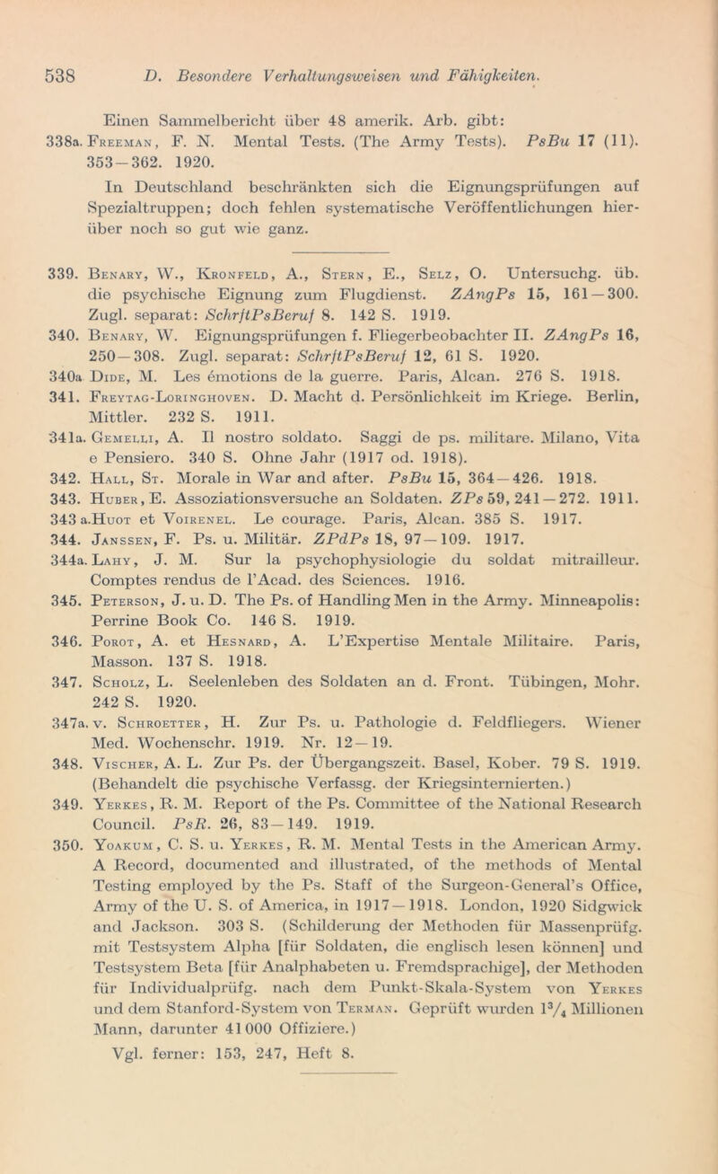 Einen Sammelbericht über 48 amerik. Arb. gibt: 338a. Freeman , F. N. Mental Tests. (The Army Tests). PsBu 17 (11). 353-362. 1920. In Deutschland beschränkten sich die Eignungsprüfungen auf Spezialtruppen; doch fehlen systematische Veröffentlichungen hier- über noch so gut wie ganz. 339. Benary, W., Kronfeld, A., Stern, E., Selz, O. Untersuchg. üb. die psychische Eignung zum Flugdienst. ZAngPs 15, 161 — 300. Zugl. separat: SchrftPsBeruf 8. 142 S. 1919. 340. Benary, W. Eignungsprüfungen f. Fliegerbeobachter II. ZAngPs 16, 250 — 308. Zugl. separat: SchrftPsBeruf 12, 61 S. 1920. 340a Dide, M. Les ömotions de la guerre. Paris, Alcan. 276 S. 1918. 341. Freytag-Loringhoven. D. Macht d. Persönlichkeit im Kriege. Berlin, Mittler. 232 S. 1911. 341a. Gemelli, A. II nostro soldato. Saggi de ps. militare. Milano, Vita e Pensiero. 340 S. Ohne Jahr (1917 od. 1918). 342. Hall, St. Morale in War and after. PsBu 15, 364 — 426. 1918. 343. Huber, E. Assoziationsversuche an Soldaten. ZPs 59,241 — 272. 1911. 343 a.HuoT et Voirenel. Le courage. Paris, Alcan. 385 S. 1917. 344. Janssen, F. Ps. u. Militär. ZPdPs 18,97—109. 1917. 344a. Lahy , J. M. Sur la psychophysiologie du soldat mitrailleur. Comptes rendus de l’Aead. des Sciences. 1916. 345. Peterson, J. u. D. The Ps. of Handling Men in the Army. Minneapolis: Perrine Book Co. 146 S. 1919. 346. Porot, A. et Hesnard, A. L’Expertise Mentale Militaire. Paris, Masson. 137 S. 1918. 347. Scholz, L. Seelenleben des Soldaten an d. Front. Tübingen, Mohr. 242 S. 1920. 347a. v. Schroetter, H. Zur Ps. u. Pathologie d. Feldfliegers. Wiener Med. Wochenschr. 1919. Nr. 12—19. 348. Vischer, A. L. Zur Ps. der Übergangszeit. Basel, Ivober. 79 S. 1919. (Behandelt die psychische Verfassg. der Kriegsinternierten.) 349. Yerkes, R. M. Report of the Ps. Committee of the National Research Council. PsR. 26, 83-149. 1919. 350. Yoakum, C. S. u. Yerkes, R. M. Mental Tests in the American Army. A Record, documented and illustrated, of the methods of Mental Testing employed by the Ps. Staff of the Surgeon-General’s Office, Army of the U. S. of America, in 1917—1918. London, 1920 Sidgwick and Jackson. 303 S. (Schilderung der Methoden für Massenprüfg. mit Testsystem Alpha [für Soldaten, die englisch lesen können] und Testsystem Beta [für Analphabeten u. Fremdsprachige], der Methoden für Individualprüfg. nach dem Punkt-Skala-System von Yerkes und dem Stanford-System von Terman. Geprüft wurden l3/4 Millionen Mann, darunter 41000 Offiziere.) Vgl. ferner: 153, 247, Heft 8.