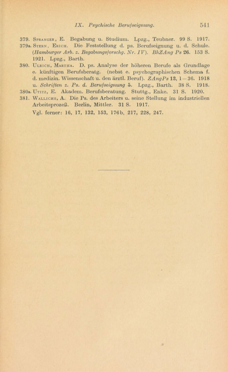 379. Spranger, E. Begabung u. Studium. Lpzg., Teubner. 99 S. 1917. 379a. Stern, Erich. Die Feststellung d. ps. Berufseignung u. d. Schule. {Hamburger Arb. z. Begabungsforschg. Nr. IV). BliZAng Ps 26. 153 S. 1921. Lpzg., Barth. 380. Ulrich, Martha. D. ps. Analyse der höheren Berufe als Grundlage e. künftigen Berufsberatg. (nebst e. psychographischen Schema f. d. medizin. Wissenschaft u. den ärztl. Beruf). ZAngPs 13, 1 — 36. 1918 u. Schriften z. Ps. d. Berufseignung 5. Lpzg., Barth. 38 S. 1918. 380a. Utitz, E. Akadem. Berufsberatung. Stuttg., Enke. 31 S. 1920. 381. Wallichs, A. Die Ps. des Arbeiters u. seine Stellung im industriellen Arbeitsprozeß. Berlin, Mittler. 31 S. 1917.