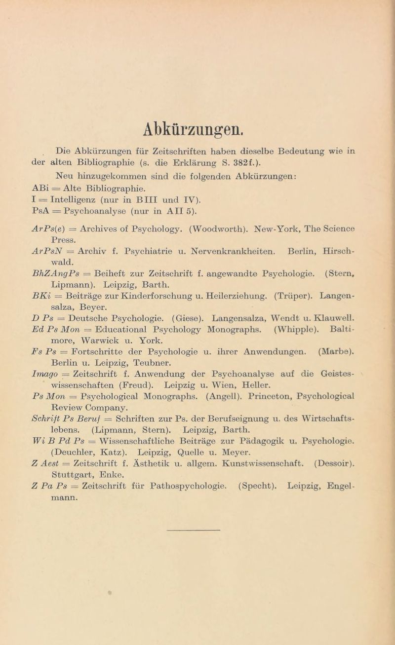 Abkürzungen. Die Abkürzungen für Zeitschriften haben dieselbe Bedeutung wie in der alten Bibliographie (s. die Erklärung S. 382f.). Neu hinzugekommen sind die folgenden Abkürzungen: ABi = Alte Bibliographie. I = Intelligenz (nur in BIII und IV). PsA = Psychoanalyse (nur in All 5). ArPs(e) = Archives of Psycliology. (Woodworth). New-York, The Science Press. ArPsN — Archiv f. Psychiatrie u. Nervenkrankheiten. Berlin, Hirsch- wald. BhZAngPs — Beiheft zur Zeitschrift f. angewandte Psychologie. (Stern, Lipmann). Leipzig, Barth. BKi = Beiträge zur Kinderforschung u. Heilerziehung. (Trüper). Langen- salza, Beyer. D Ps — Deutsche Psychologie. (Giese). Langensalza, Wendt u. Klauwell. Ed Ps Mon — Educational Psychology Monographs. (Whipple). Balti- more, Warwick u. York. Fs Ps — Fortschritte der Psychologie u. ihrer Anwendungen. (Marbe). Berlin u. Leipzig, Teubner. Imago = Zeitschrift f. Anwendung der Psychoanalyse auf die Geistes- wissenschaften (Freud). Leipzig u. Wien, Heller. Ps Mon = Psychological Monographs. (Angell). Princeton, Psychological Review Company. Schrift Ps Beruf = Schriften zur Ps. der Berufseignung u. des Wirtschafts- lebens. (Lipmann, Stern). Leipzig, Barth. Wi B Pd Ps = Wissenschaftliche Beiträge zur Pädagogik u. Psychologie. (Deuchler, Katz). Leipzig, Quelle u. Meyer. Z Aest — Zeitschrift f. Ästhetik u. allgem. Kunstwissenschaft. (Dessoir). Stuttgart, Enke. Z Pa Ps = Zeitschrift für Pathospychologie. (Specht). Loipzig, Engel- mann.