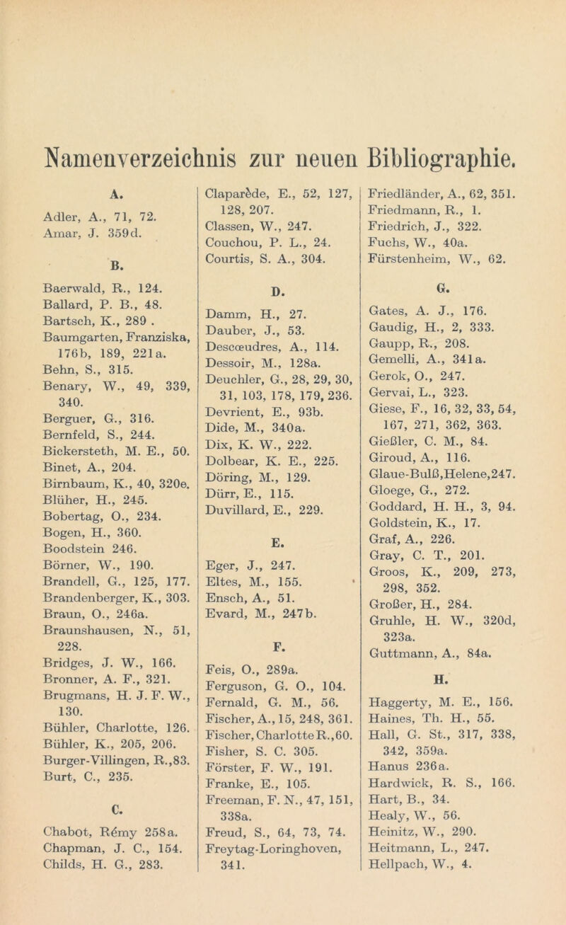 Namenverzeichnis zur neuen Bibliographie. A. Adler, A., 71, 72. Anaar, J. 359 d. B. Baerwald, R., 124. Ballard, P. B., 48. Bartsch, K., 289 . Baumgarten, Franziska, 176b, 189, 221a. Behn, S., 315. Benary, W., 49, 339, 340. Berguer, G., 316. Bernfeld, S., 244. Bickersteth, M. E., 50. Binet, A., 204. Birnbaum, K., 40, 320e. Blüher, H., 245. Bobertag, O., 234. Bogen, H., 360. Boodstein 246. Börner, W., 190. Brandell, G., 125, 177. Brandenberger, K., 303. Braun, O., 246a. Braunshausen, N., 51, 228. Bridges, J. W., 166. Bronner, A. F., 321. Brugmans, H. J. F. W., 130. Bühler, Charlotte, 126. Bühler, K., 205, 206. Burger-Villingen, R.,83. Burt, C., 235. C. Chabot, R^my 258 a. Chapman, J. C., 154. Childs, H. G., 283. Clapar&de, E., 52, 127, 128, 207. Classen, W., 247. Couchou, P. L., 24. Courtis, S. A., 304. D. Damm, H., 27. Dauber, J., 53. Descoeudres, A., 114. Dessoir, M., 128a. Deuchler, G., 28, 29, 30, 31, 103, 178, 179, 236. Devrient, E., 93b. Dide, M., 340a. Dix, K. W., 222. Dolbear, K. E., 225. Döring, M., 129. Dürr, E., 115. Duyillard, E., 229. E. Eger, J., 247. Eltes, M., 155. Ensch, A., 51. Evard, M., 247 b. F. Feis, O., 289a. Ferguson, G. O., 104. Fernald, G. M., 56. Fischer, A., 15, 248, 361. Fischer, Charlotte R., 60. Fisher, S. C. 305. Förster, F. W., 191. Franke, E., 105. Freeman, F. N., 47, 151, 338a. Freud, S., 64, 73, 74. Frey tag- Loringhoven, 341. Friedländer, A., 62, 351. Friedmann, R., 1. Friedrich, J., 322. Fuchs, W., 40a. Fürstenheim, W., 62. G. Gates, A. J., 176. Gaudig, H., 2, 333. Gaupp, R., 208. Gemelli, A., 341a. Gerok, O., 247. Gervai, L., 323. Giese, F., 16, 32, 33, 54, 167, 271, 362, 363. Gießler, C. M., 84. Giroud, A., 116. Glaue-Bulß, Helene, 247. Gloege, G., 272. Goddard, H. H., 3, 94. Goldstein, K., 17. Graf, A., 226. Gray, C. T., 201. Groos, K., 209, 273, 298, 352. Großer, H., 284. Gruhle, H. W., 320d, 323a. Guttmann, A., 84a. H. Haggerty, M. E., 166. Haines, Th. H., 55. Hall, G. St., 317, 338, 342, 359a. Hanus 236 a. Hardwick, R. S., 166. Hart, B., 34. Healy, W., 56. Heinitz, W., 290. Heitmann, L., 247. Hellpach, W., 4.