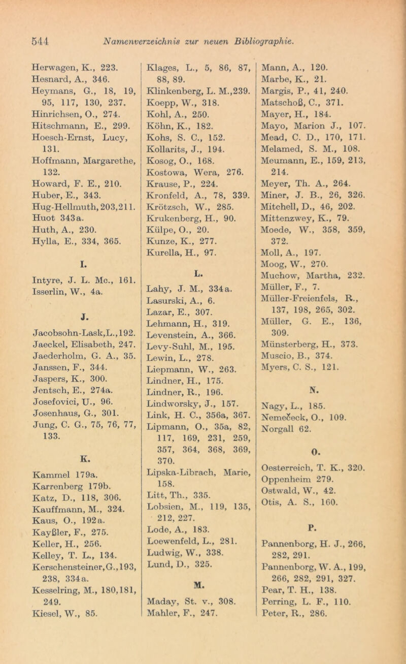 Herwagen, K., 223. Hesnard, A., 346. Heymans, G., 18, 19, 95, 117, 130, 237. Hinrichsen, O., 274. Hitsclimann, E., 299. Hoesch-Ernst, Lucy, 131. Hoffmann, Margarethe, 132. Howard, F. E., 210. Huber, E., 343. Hug-Hellmuth, 203,211. Huot 343a. Huth, A., 230. Hylla, E., 334, 365. I. Intyre, J. L. Mc., 161. Isserlin, W., 4a. J. Jacobsohn-Lask,L., 192. Jaeckel, Elisabeth, 247. Jaederholm, G. A., 35. Janssen, F., 344. Jaspers, K., 300. Jentsch, E., 274a. Josefovici, U., 96. Josenhaus, G., 301. Jung, C. G., 75, 76, 77, 133. K. Kammei 17 9a. Karrenberg 179b. Ivatz, D., 118, 306. Kauffmann, M., 324. Kaus, O., 192 a. Kayßler, F., 275. Keller, H., 256. Kelley, T. L., 134. Kerschensteiner,G. ,193, 238, 334a. Kesselring, M., 180,181, 249. Kiesel, W., 85. Klages, L., 5, 86, 87, 88, 89. Klinkenberg, L. M.,239. Koepp, W., 318. Kohl, A., 250. Köhn, K., 182. Kohs, S. C., 152. Kollarits, J., 194. Kosog, O., 168. Kostowa, Wera, 276. Krause, P., 224. Kronfeld, A., 78, 339. Krötzsch, W., 285. Krukenberg, H., 90. Külpe, O., 20. Kunze, K., 277. Kurella, H., 97. L. Lahy, J. M., 334 a. Lasurski, A., 6. Lazar, E., 307. Lehmann, H., 319. Levenstein, A., 366. Levy-Suhl, M., 195. Lewin, L., 278. Liepmann, W., 263. Lindner, H., 175. Lindner, R., 196. Lindworsky, J., 157. Link, H. C., 356a, 367. Lipmann, O., 35a, 82, 117, 169, 231, 259, 357, 364, 368, 369, 370. Lipska-Librach, Marie, 158. Litt, Th., 335. Lobsien, M., 119, 135, 212, 227. Lode, A., 183. Loewenfeld, L., 281. Ludwig, W., 338. Lund, D., 325. M. Maday, St. v., 308. Mahler, F., 247. Mann, A., 120. Marbe, K., 21. Margis, P., 41, 240. Matschoß, C., 371. Mayer, H., 184. Mayo, Marion J., 107. Mead, C. D., 170, 171. Melamed, S. M., 108. Meumann, E., 159, 213, 214. Meyer, Th. A., 264. Miner, J. B., 26, 326. Mitchell, D., 46, 202. Mittenzwey, K., 79. Moede, W., 358, 359, 372. Moll, A., 197. Moog, W., 270. Muchow, Martha, 232. Müller, F., 7. Müller-Freienfels, R., 137, 198, 265, 302. Müller, G. E., 136, 309. Münsterberg, H., 373. Muscio, B., 374. Myers, C. S., 121. N. Nagy, L., 185. NemeSeck, O., 109. Norgall 62. O. Oesterreich, T. K., 320. Oppenheim 279. Ostwald, W., 42. Otis, A. S., 160. P. Pannenborg, H. J., 266, 282, 291. Pannonborg, W. A., 199, 266, 282, 291, 327. Pear, T. H., 138. Perring, L. F., 110. Peter, R., 286.
