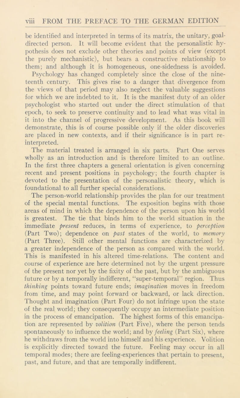 be identified and interpreted in terms of its matrix, the unitary, goal- directed person. It will become evident that the personalistic hy- pothesis does not exclude other theories and points of view (except the purely mechanistic), but bears a constructive relationship to them; and although it is homogeneous, one-sidedness is avoided. Psychology has changed completely since the close of the nine- teenth century. This gives rise to a danger that divergence from the views of that period may also neglect the valuable suggestions for which we are indebted to it. It is the manifest duty of an older psychologist who started out under the direct stimulation of that epoch, to seek to preserve continuity and to lead what was vital in it into the channel of progressive development. As this book will demonstrate, this is of course possible only if the older discoveries are placed in new contexts, and if their significance is in part re- interpreted. The material treated is arranged in six parts. Part One serves wholly as an introduction and is therefore limited to an outline. In the first three chapters a general orientation is given concerning recent and present positions in psychology; the fourth chapter is devoted to the presentation of the personalistic theory, which is foundational to all further special considerations. The person-world relationship provides the plan for our treatment of the special mental functions. The exposition begins with those areas of mind in which the dependence of the person upon his world is greatest. The tie that binds him to the world situation in the immediate present reduces, in terms of experience, to perception (Part Two); dependence on past states of the world, to memory (Part Three). Still other mental functions are characterized by a greater independence of the person as compared with the world. This is manifested in his altered time-relations. The content and course of experience are here determined not by the urgent pressure of the present nor yet by the fixity of the past, but by the ambiguous future or by a temporally indifferent, “super-temporal'’ region. Thus thinking points toward future ends; imagination moves in freedom from time, and may point forward or backward, or lack direction. Thought and imagination (Part Four) do not infringe upon the state of the real world; they consequently occupy an intermediate position in the process of emancipation. The highest forms of this emancipa- tion are represented by volition (Part Five), where the person tends spontaneously to influence the world; and by feeling (Part Six), where he withdraws from the world into himself and his experience. Volition is explicitly directed toward the future. Feeling may occur in all temporal modes; there are feeling-experiences that pertain to present, past, and future, and that are temporally indifferent.