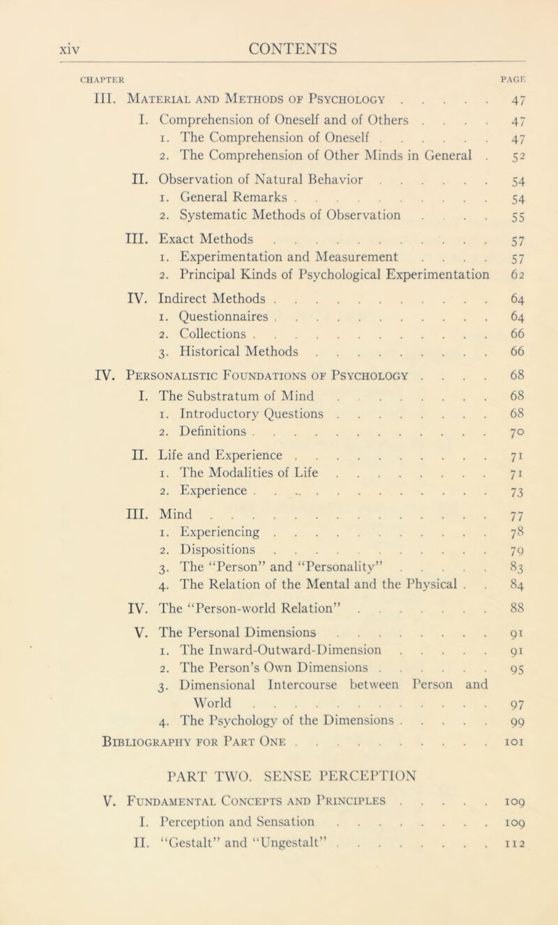 CHAPTER III. Material and Methods of Psychology I. Comprehension of Oneself and of Others . 1. The Comprehension of Oneself 2. The Comprehension of Other Minds in General . II. Observation of Natural Behavior 1. General Remarks 2. Systematic Methods of Observation III. Exact Methods 1. Experimentation and Measurement .... 2. Principal Kinds of Psychological Experimentation IV. Indirect Methods 1. Questionnaires 2. Collections 3. Historical Methods IV. Personalistic Foundations of Psychology .... I. The Substratum of Mind 1. Introductory Questions 2. Definitions II. Life and Experience 1. The Modalities of Life 2. Experience III. Mind 1. Experiencing 2. Dispositions 3. The “Person” and “Personality” 4. The Relation of the Mental and the Physical . IV. The “Person-world Relation” V. The Personal Dimensions 1. The Inward-Outward-Dimension 2. The Person’s Own Dimensions 3. Dimensional Intercourse between Person and World 4. The Psychology of the Dimensions Bibliography for Part One PART TWO. SENSE PERCEPTION V. Fundamental Concepts and Principles I. Perception and Sensation II. “Gestalt” and “Ungestalt” PAGE 47 47 47 52 54 54 55 57 57 62 64 64 66 66 68 68 68 70 71 7i 73 77 78 79 83 84 88 9T 9i 95 97 99 101 109 109 112