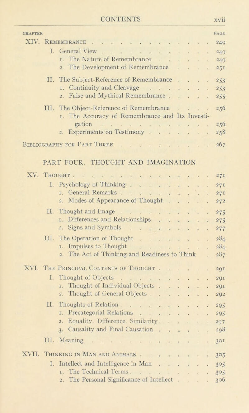 CHAPTER PAGE XIV. Remembrance 249 I. General View 249 1. The Nature of Remembrance 249 2. The Development of Remembrance . . . . 251 II. The Subject-Reference of Remembrance .... 253 1. Continuity and Cleavage 253 2. False and Mythical Remembrance 255 III. The Object-Reference of Remembrance .... 256 x. The Accuracy of Remembrance and Its Investi- gation 256 2. Experiments on Testimony 258 Bibliography eor Part Three 267 PART FOUR. THOUGHT AND IMAGINATION XV. Thought 271 I. Psychology of Thinking 271 1. General Remarks 271 2. Modes of Appearance of Thought 272 II. Thought and Image 275 1. Differences and Relationships 275 2. Signs and Symbols 277 III. The Operation of Thought 284 1. Impulses to Thought 284 2. The Act of Thinking and Readiness to Think . 287 XVI. The Principal Contents of Thought 291 I. Thought of Objects 291 1. Thought of Individual Objects 291 2. Thought of General Objects 292 II. Thoughts of Relation 295 1. Precategorial Relations 295 2. Equality. Difference. Similarity 297 3. Causality and Final Causation 298 III. Meaning 301 XVII. Thinking in Man and Animals 305 I. Intellect and Intelligence in Man 305 1. The Technical Terms 305 2. The Personal Significance of Intellect .... 306