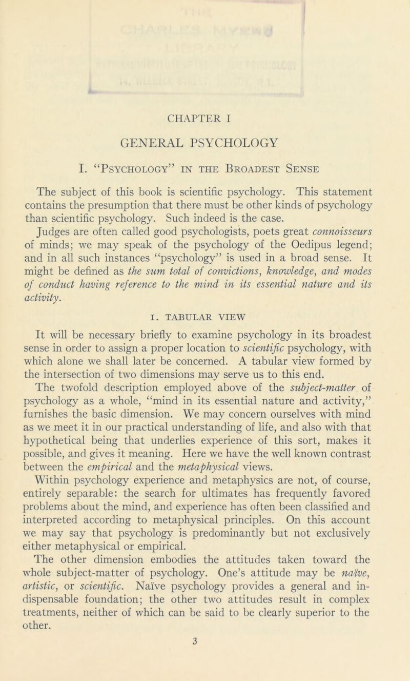 CHAPTER I GENERAL PSYCHOLOGY I. “Psychology” in the Broadest Sense The subject of this book is scientific psychology. This statement contains the presumption that there must be other kinds of psychology than scientific psychology. Such indeed is the case. Judges are often called good psychologists, poets great connoisseurs of minds; we may speak of the psychology of the Oedipus legend; and in all such instances “psychology” is used in a broad sense. It might be defined as the sum total of convictions, knowledge, and modes of conduct having reference to the mind in its essential nature and its activity. I. TABULAR VIEW It will be necessary briefly to examine psychology in its broadest sense in order to assign a proper location to scientific psychology, with which alone we shall later be concerned. A tabular view formed by the intersection of two dimensions may serve us to this end. The twofold description employed above of the subject-matter of psychology as a whole, “mind in its essential nature and activity,” furnishes the basic dimension. We may concern ourselves with mind as we meet it in our practical understanding of life, and also with that hypothetical being that underlies experience of this sort, makes it possible, and gives it meaning. Here we have the well known contrast between the empirical and the metaphysical views. Within psychology experience and metaphysics are not, of course, entirely separable: the search for ultimates has frequently favored problems about the mind, and experience has often been classified and interpreted according to metaphysical principles. On this account we may say that psychology is predominantly but not exclusively either metaphysical or empirical. The other dimension embodies the attitudes taken toward the whole subject-matter of psychology. One’s attitude may be naive, artistic, or scientific. Naive psychology provides a general and in- dispensable foundation; the other two attitudes result in complex treatments, neither of which can be said to be clearly superior to the other.