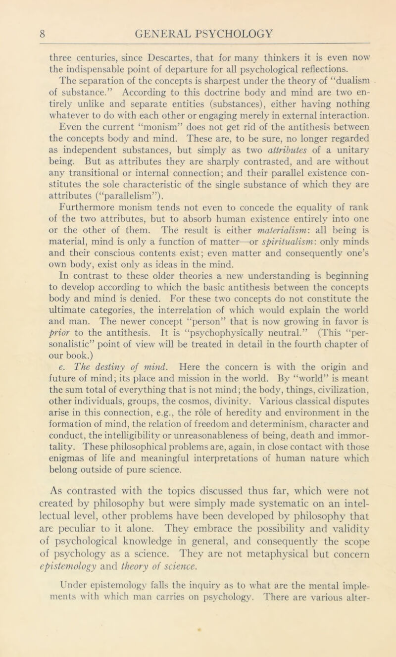 three centuries, since Descartes, that for many thinkers it is even now the indispensable point of departure for all psychological reflections. The separation of the concepts is sharpest under the theory of “dualism of substance.” According to this doctrine body and mind are two en- tirely unlike and separate entities (substances), either having nothing whatever to do with each other or engaging merely in external interaction. Even the current “monism” does not get rid of the antithesis between the concepts body and mind. These are, to be sure, no longer regarded as independent substances, but simply as two attributes of a unitary being. But as attributes they are sharply contrasted, and are without any transitional or internal connection; and their parallel existence con- stitutes the sole characteristic of the single substance of which they are attributes (“parallelism”). Furthermore monism tends not even to concede the equality of rank of the two attributes, but to absorb human existence entirely into one or the other of them. The result is either materialism: all being is material, mind is only a function of matter—or spiritualism: only minds and their conscious contents exist; even matter and consequently one’s own body, exist only as ideas in the mind. In contrast to these older theories a new understanding is beginning to develop according to which the basic antithesis between the concepts body and mind is denied. For these two concepts do not constitute the ultimate categories, the interrelation of which would explain the world and man. The newer concept “person” that is now growing in favor is prior to the antithesis. It is “psychophysically neutral.” (This “per- sonalistic” point of view will be treated in detail in the fourth chapter of our book.) e. The destiny of mind. Here the concern is with the origin and future of mind; its place and mission in the world. By “world” is meant the sum total of everything that is not mind; the body, things, civilization, other individuals, groups, the cosmos, divinity. Various classical disputes arise in this connection, e.g., the role of heredity and environment in the formation of mind, the relation of freedom and determinism, character and conduct, the intelligibility or unreasonableness of being, death and immor- tality. These philosophical problems are, again, in close contact with those enigmas of life and meaningful interpretations of human nature which belong outside of pure science. As contrasted with the topics discussed thus far, which were not created by philosophy but were simply made systematic on an intel- lectual level, other problems have been developed by philosophy that are peculiar to it alone. They embrace the possibility and validity of psychological knowledge in general, and consequently the scope of psychology as a science. They are not metaphysical but concern epistemology and theory of science. Under epistemology falls the inquiry as to what are the mental imple- ments with which man carries on psychology. There are various alter-