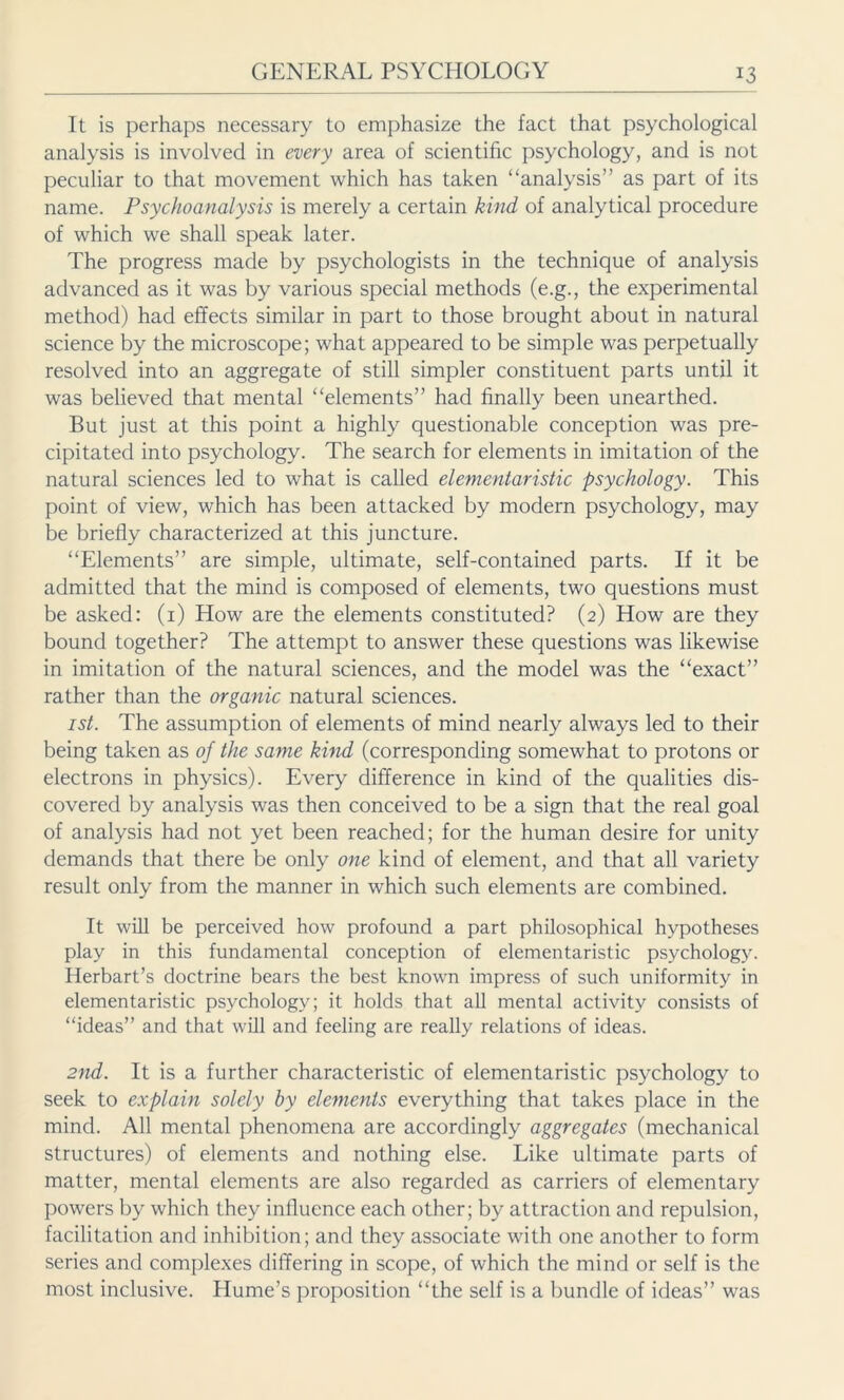 It is perhaps necessary to emphasize the fact that psychological analysis is involved in every area of scientific psychology, and is not peculiar to that movement which has taken ‘‘analysis” as part of its name. Psychoanalysis is merely a certain kind of analytical procedure of which we shall speak later. The progress made by psychologists in the technique of analysis advanced as it was by various special methods (e.g., the experimental method) had effects similar in part to those brought about in natural science by the microscope; what appeared to be simple was perpetually resolved into an aggregate of still simpler constituent parts until it was believed that mental “elements” had finally been unearthed. But just at this point a highly questionable conception was pre- cipitated into psychology. The search for elements in imitation of the natural sciences led to what is called elementaristic psychology. This point of view, which has been attacked by modern psychology, may be briefly characterized at this juncture. “Elements” are simple, ultimate, self-contained parts. If it be admitted that the mind is composed of elements, two questions must be asked: (1) How are the elements constituted? (2) How are they bound together? The attempt to answer these questions was likewise in imitation of the natural sciences, and the model was the “exact” rather than the organic natural sciences. ist. The assumption of elements of mind nearly always led to their being taken as of the same kind (corresponding somewhat to protons or electrons in physics). Every difference in kind of the qualities dis- covered by analysis was then conceived to be a sign that the real goal of analysis had not yet been reached; for the human desire for unity demands that there be only one kind of element, and that all variety result only from the manner in which such elements are combined. It will be perceived how profound a part philosophical hypotheses play in this fundamental conception of elementaristic psychology. Herbart’s doctrine bears the best known impress of such uniformity in elementaristic psychology; it holds that all mental activity consists of “ideas” and that will and feeling are really relations of ideas. 2nd. It is a further characteristic of elementaristic psychology to seek to explain solely by elements everything that takes place in the mind. All mental phenomena are accordingly aggregates (mechanical structures) of elements and nothing else. Like ultimate parts of matter, mental elements are also regarded as carriers of elementary powers by which they influence each other; by attraction and repulsion, facilitation and inhibition; and they associate with one another to form series and complexes differing in scope, of which the mind or self is the most inclusive. Hume’s proposition “the self is a bundle of ideas” was