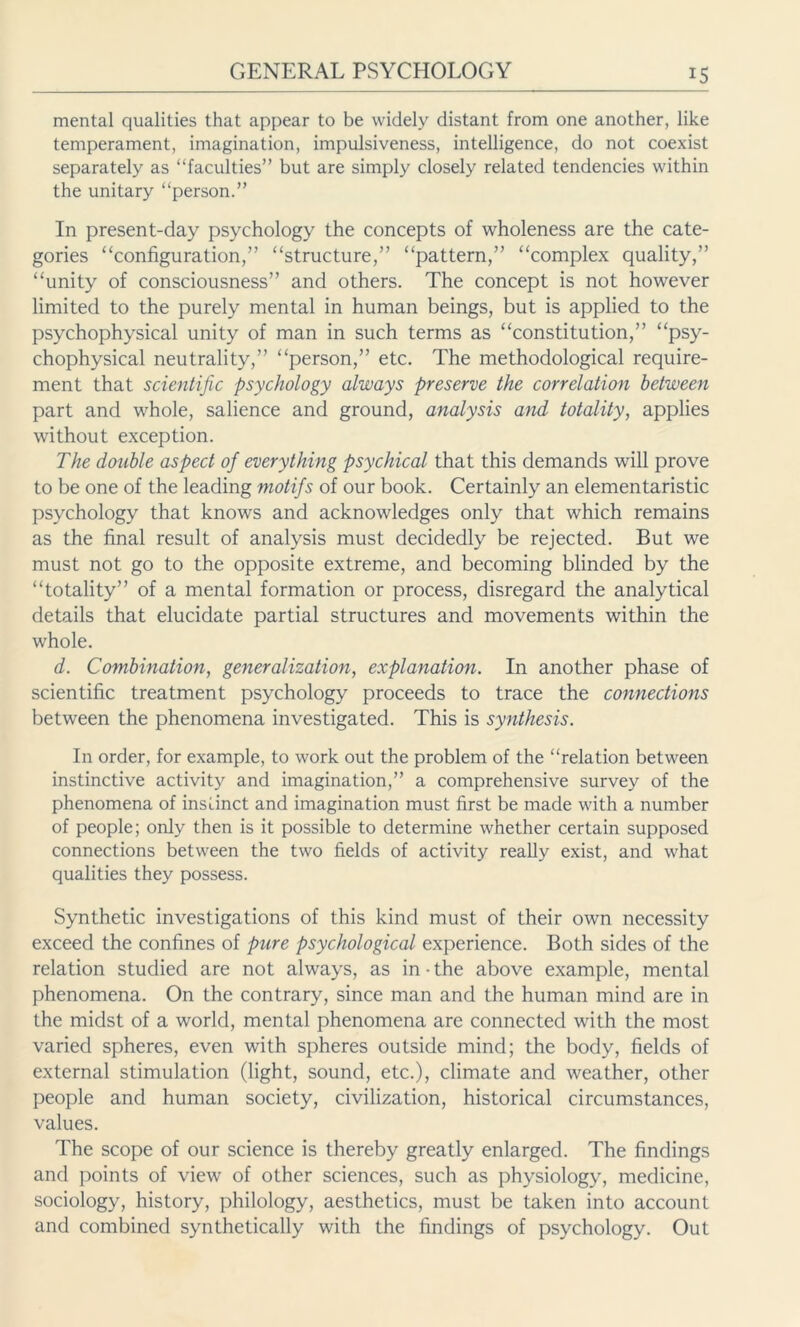 iS mental qualities that appear to be widely distant from one another, like temperament, imagination, impulsiveness, intelligence, do not coexist separately as “faculties” but are simply closely related tendencies within the unitary “person.” In present-day psychology the concepts of wholeness are the cate- gories “configuration,” “structure,” “pattern,” “complex quality,” “unity of consciousness” and others. The concept is not however limited to the purely mental in human beings, but is applied to the psychophysical unity of man in such terms as “constitution,” “psy- chophysical neutrality,” “person,” etc. The methodological require- ment that scientific psychology always preserve the correlation between part and whole, salience and ground, analysis and totality, applies without exception. The double aspect of everything psychical that this demands will prove to be one of the leading motifs of our book. Certainly an elementaristic psychology that knows and acknowledges only that which remains as the final result of analysis must decidedly be rejected. But we must not go to the opposite extreme, and becoming blinded by the “totality” of a mental formation or process, disregard the analytical details that elucidate partial structures and movements within the whole. d. Combination, generalization, explanation. In another phase of scientific treatment psychology proceeds to trace the connections between the phenomena investigated. This is synthesis. In order, for example, to work out the problem of the “relation between instinctive activity and imagination,” a comprehensive survey of the phenomena of insiinct and imagination must first be made with a number of people; only then is it possible to determine whether certain supposed connections between the two fields of activity really exist, and what qualities they possess. Synthetic investigations of this kind must of their own necessity exceed the confines of pure psychological experience. Both sides of the relation studied are not always, as in ■ the above example, mental phenomena. On the contrary, since man and the human mind are in the midst of a world, mental phenomena are connected with the most varied spheres, even with spheres outside mind; the body, fields of external stimulation (light, sound, etc.), climate and weather, other people and human society, civilization, historical circumstances, values. The scope of our science is thereby greatly enlarged. The findings and points of view of other sciences, such as physiology, medicine, sociology, history, philology, aesthetics, must be taken into account and combined synthetically with the findings of psychology. Out