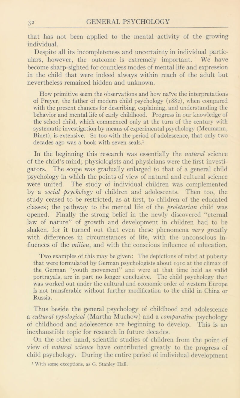 that has not been applied to the mental activity of the growing individual. Despite all its incompleteness and uncertainty in individual partic- ulars, however, the outcome is extremely important. We have become sharp-sighted for countless modes of mental life and expression in the child that were indeed always within reach of the adult but nevertheless remained hidden and unknown. How primitive seem the observations and how naive the interpretations of Preyer, the father of modern child psychology (1882), when compared with the present chances for describing, explaining, and understanding the behavior and mental life of early childhood. Progress in our knowledge of the school child, which commenced only at the turn of the century with systematic investigation by means of experimental psychology (Meumann, Binet), is extensive. So too with the period of adolescence, that only two decades ago was a book with seven seals.1 In the beginning this research was essentially the natural science of the child’s mind; physiologists and physicians were the first investi- gators. The scope was gradually enlarged to that of a general child psychology in which the points of view of natural and cultural science were united. The study of individual children was complemented by a social psychology of children and adolescents. Then too, the study ceased to be restricted, as at first, to children of the educated classes; the pathway to the mental life of the proletarian child was opened. Finally the strong belief in the newly discovered “eternal law of nature” of growth and development in children had to be shaken, for it turned out that even these phenomena vary greatly with differences in circumstances of life, with the unconscious in- fluences of the milieu, and with the conscious influence of education. Two examples of this may be given: The depictions of mind at puberty that were formulated by German psychologists about 1910 at the climax of the German “youth movement” and were at that time held as valid portrayals, are in part no longer conclusive. The child psychology that was worked out under the cultural and economic order of western Europe is not transferable without further modification to the child in China or Russia. Thus beside the general psychology of childhood and adolescence a cultural typological (Martha Muchow) and a comparative psychology of childhood and adolescence are beginning to develop. This is an inexhaustible topic for research in future decades. On the other hand, scientific studies of children from the point of view of natural science have contributed greatly to the progress of child psychology. During the entire period of individual development 1 With some exceptions, as G. Stanley Hall.