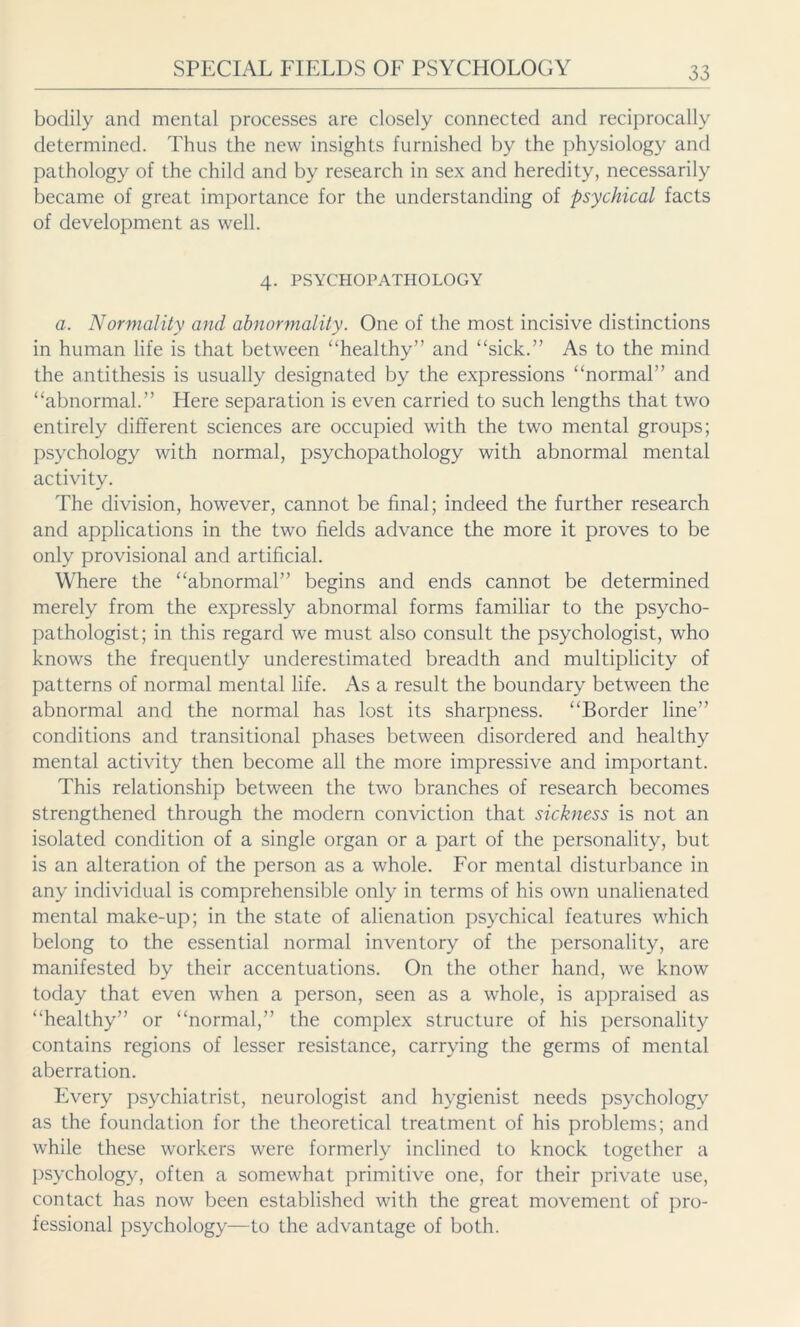 bodily and mental processes are closely connected and reciprocally determined. Thus the new insights furnished by the physiology and pathology of the child and by research in sex and heredity, necessarily became of great importance for the understanding of psychical facts of development as well. 4. PSYCHOPATHOLOGY a. Normality and abnormality. One of the most incisive distinctions in human life is that between “healthy” and “sick.” As to the mind the antithesis is usually designated by the expressions “normal” and “abnormal.” Here separation is even carried to such lengths that two entirely different sciences are occupied with the two mental groups; psychology with normal, psychopathology with abnormal mental activity. The division, however, cannot be final; indeed the further research and applications in the two fields advance the more it proves to be only provisional and artificial. Where the “abnormal” begins and ends cannot be determined merely from the expressly abnormal forms familiar to the psycho- pathologist; in this regard we must also consult the psychologist, who knows the frequently underestimated breadth and multiplicity of patterns of normal mental life. As a result the boundary between the abnormal and the normal has lost its sharpness. “Border line” conditions and transitional phases between disordered and healthy mental activity then become all the more impressive and important. This relationship between the two branches of research becomes strengthened through the modern conviction that sickness is not an isolated condition of a single organ or a part of the personality, but is an alteration of the person as a whole. For mental disturbance in any individual is comprehensible only in terms of his own unalienated mental make-up; in the state of alienation psychical features which belong to the essential normal inventory of the personality, are manifested by their accentuations. On the other hand, we know today that even when a person, seen as a whole, is appraised as “healthy” or “normal,” the complex structure of his personality contains regions of lesser resistance, carrying the germs of mental aberration. Every psychiatrist, neurologist and hygienist needs psychology as the foundation for the theoretical treatment of his problems; and while these workers were formerly inclined to knock together a psychology, often a somewhat primitive one, for their private use, contact has now been established with the great movement of pro- fessional psychology—to the advantage of both.