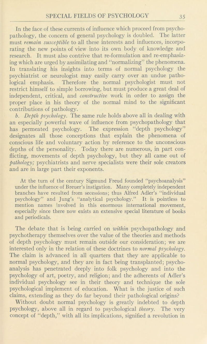 In the face of these currents of influence which proceed from psycho- pathology, the concern of general psychology is doubled. The latter must remain susceptible to all these interests and influences, incorpo- rating the new points of view into its own body of knowledge and research. It must also contrive that re-formulation and re-emphasiz- ing which are urged by assimilating and “normalizing” the phenomena. In translating his insights into terms of normal psychology the psychiatrist or neurologist may easily carry over an undue patho- logical emphasis. Therefore the normal psychologist must not restrict himself to simple borrowing, but must produce a great deal of independent, critical, and constructive work in order to assign the proper place in his theory of the normal mind to the significant contributions of pathology. b. Depth psychology. The same rule holds above all in dealing with an especially powerful wave of influence from psychopathology that has permeated psychology. The expression “depth psychology” designates all those conceptions that explain the phenomena of conscious life and voluntary action by reference to the unconscious depths of the personality. Today there are numerous, in part con- flicting, movements of depth psychology, but they all came out of pathology; psychiatrists and nerve specialists were their sole creators and are in large part their exponents. At the turn of the century Sigmund Freud founded “psychoanalysis” under the influence of Breuer’s instigation. Many completely independent branches have resulted from secessions; thus Alfred Adler’s “individual psychology” and Jung’s “analytical psychology.” It is pointless to mention names involved in this enormous international movement, especially since there now exists an extensive special literature of books and periodicals. The debate that is being carried on within psychopathology and psychotherapy themselves over the value of the theories and methods of depth psychology must remain outside our consideration; we are interested only in the relation of these doctrines to normal psychology. The claim is advanced in all quarters that they are applicable to normal psychology, and they are in fact being transplanted; psycho- analysis has penetrated deeply into folk psychology and into the psychology of art, poetry, and religion; and the adherents of Adler’s individual psychology see in their theory and technique the sole psychological implement of education. What is the justice of such claims, extending as they do far beyond their pathological origins? Without doubt normal psychology is greatly indebted to depth psychology, above all in regard to psychological theory. The very concept of “depth,” with all its implications, signified a revolution in