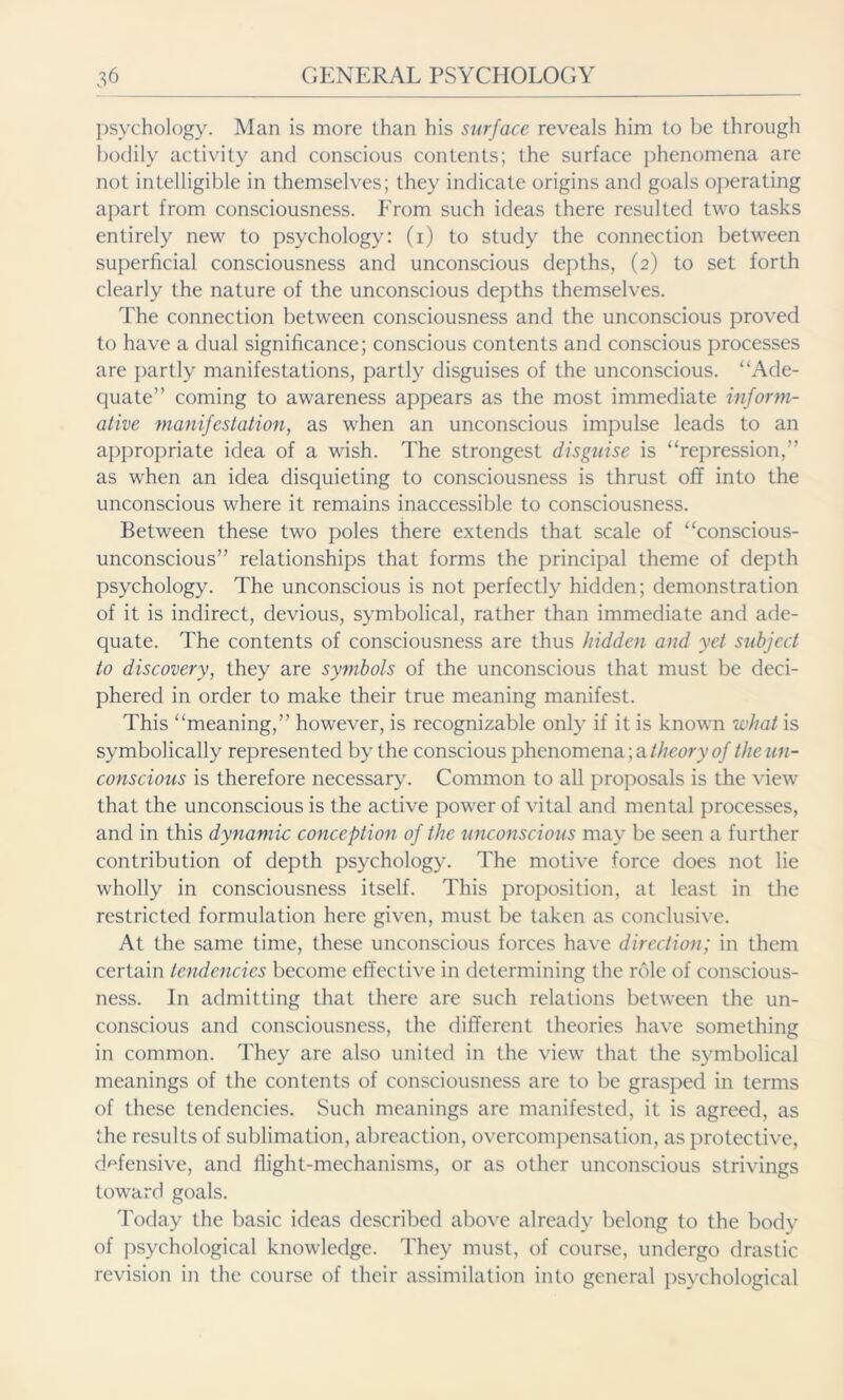 psychology. Man is more than his surface reveals him to be through bodily activity and conscious contents; the surface phenomena are not intelligible in themselves; they indicate origins and goals operating apart from consciousness. From such ideas there resulted two tasks entirely new to psychology: (i) to study the connection between superficial consciousness and unconscious depths, (2) to set forth clearly the nature of the unconscious depths themselves. The connection between consciousness and the unconscious proved to have a dual significance; conscious contents and conscious processes are partly manifestations, partly disguises of the unconscious. “Ade- quate” coming to awareness appears as the most immediate inform- ative manifestation, as when an unconscious impulse leads to an appropriate idea of a wish. The strongest disguise is “repression,” as when an idea disquieting to consciousness is thrust off into the unconscious where it remains inaccessible to consciousness. Between these two poles there extends that scale of “conscious- unconscious” relationships that forms the principal theme of depth psychology. The unconscious is not perfectly hidden; demonstration of it is indirect, devious, symbolical, rather than immediate and ade- quate. The contents of consciousness are thus hidden and yet subject to discovery, they are symbols of the unconscious that must be deci- phered in order to make their true meaning manifest. This “meaning,” however, is recognizable only if it is known what is symbolically represented by the conscious phenomena; a theory of the un- conscious is therefore necessary. Common to all proposals is the view that the unconscious is the active power of vital and mental processes, and in this dynamic conception of the unconscious may be seen a further contribution of depth psychology. The motive force does not lie wholly in consciousness itself. This proposition, at least in the restricted formulation here given, must be taken as conclusive. At the same time, these unconscious forces have direction; in them certain tendencies become effective in determining the role of conscious- ness. In admitting that there are such relations between the un- conscious and consciousness, the different theories have something in common. They are also united in the view that the symbolical meanings of the contents of consciousness are to be grasped in terms of these tendencies. Such meanings are manifested, it is agreed, as the results of sublimation, abreaction, overcompensation, as protective, defensive, and llight-mechanisms, or as other unconscious strivings toward goals. Today the basic ideas described above already belong to the body of psychological knowledge. They must, of course, undergo drastic revision in the course of their assimilation into general psychological