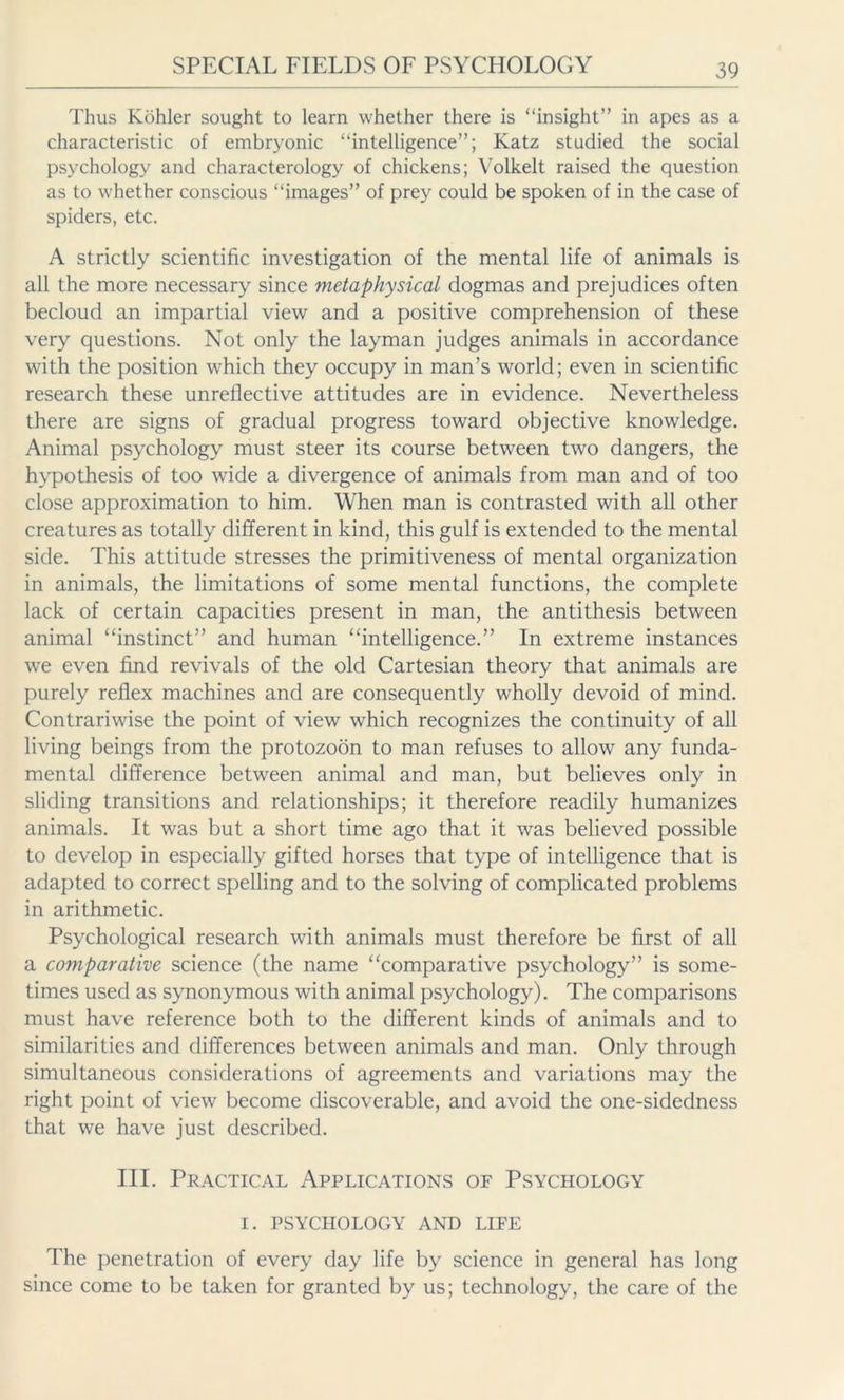 Thus Köhler sought to learn whether there is “insight” in apes as a characteristic of embryonic “intelligence”; Katz studied the social psychology and characterology of chickens; Volkelt raised the question as to whether conscious “images” of prey could be spoken of in the case of spiders, etc. A strictly scientific investigation of the mental life of animals is all the more necessary since metaphysical dogmas and prejudices often becloud an impartial view and a positive comprehension of these very questions. Not only the layman judges animals in accordance with the position which they occupy in man’s world; even in scientific research these unrellective attitudes are in evidence. Nevertheless there are signs of gradual progress toward objective knowledge. Animal psychology must steer its course between two dangers, the hypothesis of too wide a divergence of animals from man and of too close approximation to him. When man is contrasted with all other creatures as totally different in kind, this gulf is extended to the mental side. This attitude stresses the primitiveness of mental organization in animals, the limitations of some mental functions, the complete lack of certain capacities present in man, the antithesis between animal “instinct” and human “intelligence.” In extreme instances we even find revivals of the old Cartesian theory that animals are purely reflex machines and are consequently wholly devoid of mind. Contrariwise the point of view which recognizes the continuity of all living beings from the protozoön to man refuses to allow any funda- mental difference between animal and man, but believes only in sliding transitions and relationships; it therefore readily humanizes animals. It was but a short time ago that it was believed possible to develop in especially gifted horses that type of intelligence that is adapted to correct spelling and to the solving of complicated problems in arithmetic. Psychological research with animals must therefore be first of all a comparative science (the name “comparative psychology” is some- times used as synonymous with animal psychology). The comparisons must have reference both to the different kinds of animals and to similarities and differences between animals and man. Only through simultaneous considerations of agreements and variations may the right point of view become discoverable, and avoid the one-sidedness that we have just described. III. Practical Applications of Psychology I. PSYCHOLOGY AND LIFE The penetration of every day life by science in general has long since come to be taken for granted by us; technology, the care of the