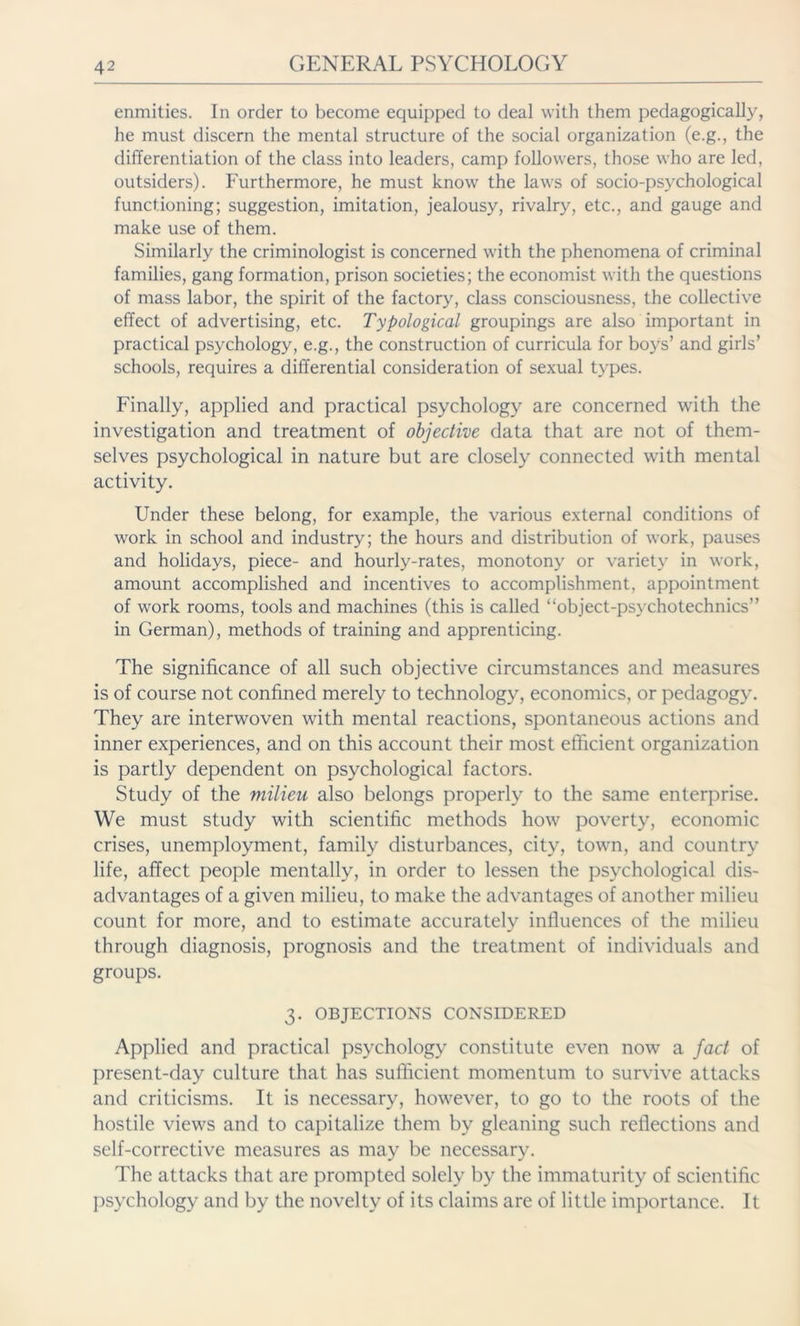 enmities. In order to become equipped to deal with them pedagogical!)', he must discern the mental structure of the social organization (e.g., the differentiation of the class into leaders, camp followers, those who are led, outsiders). Furthermore, he must know the laws of socio-psychological functioning; suggestion, imitation, jealousy, rivalry, etc., and gauge and make use of them. Similarly the criminologist is concerned with the phenomena of criminal families, gang formation, prison societies; the economist with the questions of mass labor, the spirit of the factory, class consciousness, the collective effect of advertising, etc. Typological groupings are also important in practical psychology, e.g., the construction of curricula for boys’ and girls’ schools, requires a differential consideration of sexual types. Finally, applied and practical psychology are concerned with the investigation and treatment of objective data that are not of them- selves psychological in nature but are closely connected wdth mental activity. Under these belong, for example, the various external conditions of work in school and industry; the hours and distribution of work, pauses and holidays, piece- and hourly-rates, monotony or variety in work, amount accomplished and incentives to accomplishment, appointment of work rooms, tools and machines (this is called “object-psvchotechnics” in German), methods of training and apprenticing. The significance of all such objective circumstances and measures is of course not confined merely to technology, economics, or pedagogy. They are interwoven with mental reactions, spontaneous actions and inner experiences, and on this account their most efficient organization is partly dependent on psychological factors. Study of the milieu also belongs properly to the same enterprise. We must study with scientific methods how poverty, economic crises, unemployment, family disturbances, city, town, and country life, affect people mentally, in order to lessen the psychological dis- advantages of a given milieu, to make the advantages of another milieu count for more, and to estimate accurately influences of the milieu through diagnosis, prognosis and the treatment of individuals and groups. 3. OBJECTIONS CONSIDERED Applied and practical psychology constitute even now a fact of present-day culture that has sufficient momentum to survive attacks and criticisms. It is necessary, however, to go to the roots of the hostile views and to capitalize them by gleaning such reflections and self-corrective measures as may be necessary. The attacks that are prompted solely by the immaturity of scientific psychology and by the novelty of its claims are of little importance. It