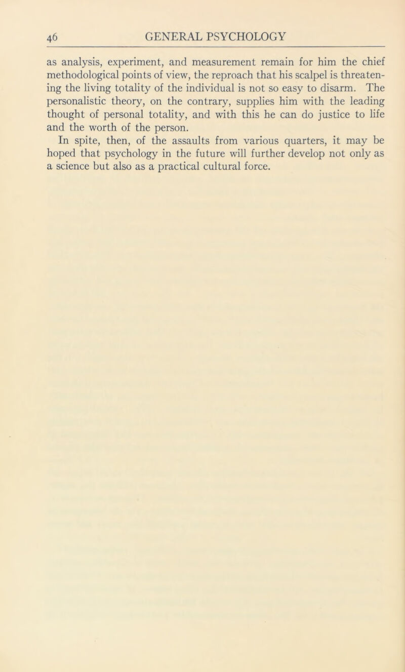 as analysis, experiment, and measurement remain for him the chief methodological points of view, the reproach that his scalpel is threaten- ing the living totality of the individual is not so easy to disarm. The personalistic theory, on the contrary, supplies him with the leading thought of personal totality, and with this he can do justice to life and the worth of the person. In spite, then, of the assaults from various quarters, it may be hoped that psychology in the future will further develop not only as a science but also as a practical cultural force.