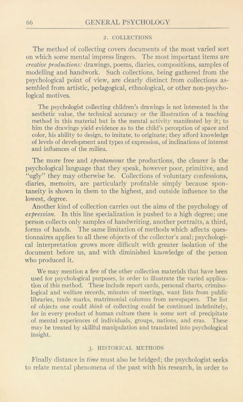 2. COLLECTIONS The method of collecting covers documents of the most varied sort on which some mental impress lingers. The most important items are creative productions: drawings, poems, diaries, compositions, samples of modelling and handwork. Such collections, being gathered from the psychological point of view, are clearly distinct from collections as- sembled from artistic, pedagogical, ethnological, or other non-psycho- logical motives. The psychologist collecting children’s drawings is not interested in the aesthetic value, the technical accuracy or the illustration of a teaching method in this material but in the mental activity manifested by it; to him the drawings yield evidence as to the child’s perception of space and color, his ability to design, to imitate, to originate; they afford knowledge of levels of development and types of expression, of inclinations of interest and influences of the milieu. The more free and spontaneous the productions, the clearer is the psychological language that they speak, however poor, primitive, and “ugly” they may otherwise be. Collections of voluntary confessions, diaries, memoirs, are particularly profitable simply because spon- taneity is shown in them to the highest, and outside influence to the lowest, degree. Another kind of collection carries out the aims of the psychology of expression. In this line specialization is pushed to a high degree; one person collects only samples of handwriting, another portraits, a third, forms of hands. The same limitation of methods which affects ques- tionnaires applies to all these objects of the collector’s zeal; psychologi- cal interpretation grows more difficult with greater isolation of the document before us, and with diminished knowledge of the person who produced it. We may mention a few of the other collection materials that have been used for psychological purposes, in order to illustrate the varied applica- tion of this method. These include report cards, personal charts, crimino- logical and welfare records, minutes of meetings, want lists from public libraries, trade marks, matrimonial columns from newspapers. The list of objects one could think of collecting could be continued indefinitely, for in every product of human culture there is some sort of precipitate of mental experiences of individuals, groups, nations, and eras. These may be treated by skillful manipulation and translated into psychological insight. 3. HISTORICAL METHODS Finally distance in time must also be bridged; the psychologist seeks to relate mental phenomena of the past with his research, in order to