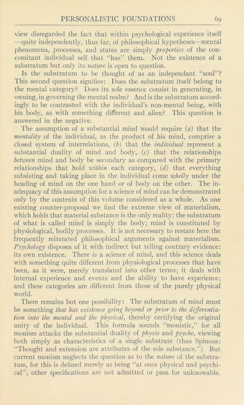 view disregarded the fact that within psychological experience itself —quite independently, thus far, of philosophical hypotheses—mental phenomena, processes, and states are simply properties of the con- comitant individual self that “has” them. Not the existence of a substratum but only its nature is open to question. Is the substratum to be thought of as an independant “soul”? This second question signifies: Does the substratum itself belong to the mental category? Does its sole essence consist in generating, in owning, in governing the mental realm? And is the substratum accord- ingly to be contrasted with the individual’s non-mental being, with his body, as with something different and alien? This question is answered in the negative. The assumption of a substantial mind would require (a) that the mentality of the individual, as the product of his mind, comprise a closed system of interrelations, (b) that the individual represent a substantial duality of mind and body, (c) that the relationships between mind and body be secondary as compared with the primary relationships that hold within each category, (d) that everything subsisting and taking place in the individual come wholly under the heading of mind on the one hand or of body on the other. The in- adequacy of this assumption for a science of mind can be demonstrated only by the contents of this volume considered as a whole. As one existing counter-proposal we find the extreme view of materialism, which holds that material substance is the only reality; the substratum of what is called mind is simply the body; mind is constituted by physiological, bodily processes. It is not necessary to restate here the frequently reiterated philosophical arguments against materialism. Psychology disposes of it with indirect but telling contrary evidence: its own existence. There is a science of mind, and this science deals with something quite different from physiological processes that have been, as it were, merely translated into other terms; it deals with internal experience and events and the ability to have experience; and these categories are different from those of the purely physical world. There remains but one possibility: The substratum of mind must be something that has existence going beyond or prior to the differentia- tion into the mental and the physical, thereby certifying the original unity of the individual. This formula sounds “monistic,” for all monism attacks the substantial duality of physis and psyche, viewing both simply as characteristics of a single substrate (thus Spinoza: “Thought and extension are attributes of the sole substance.”) But current monism neglects the question as to the nature of the substra- tum, for this is defined merely as being “at once physical and psychi- cal”; other specifications are not admitted or pass for unknowable.