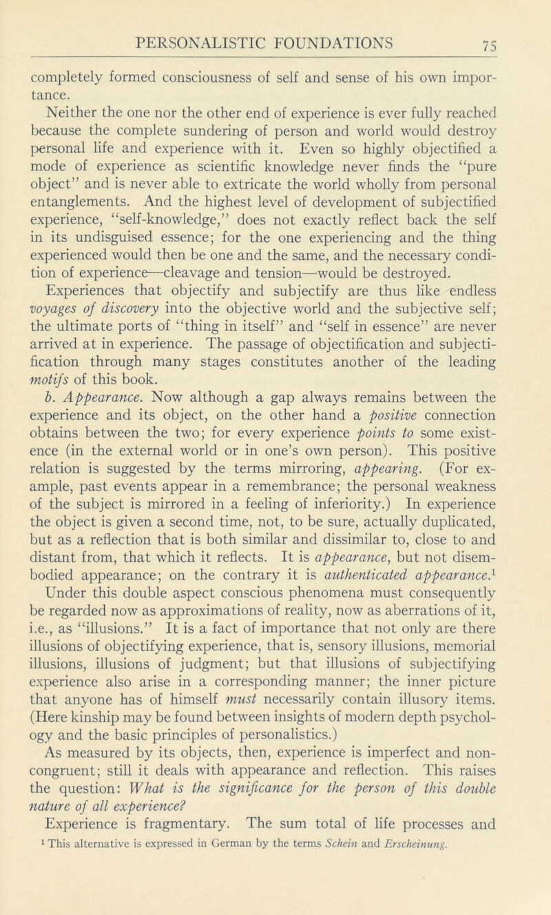 completely formed consciousness of self and sense of his own impor- tance. Neither the one nor the other end of experience is ever fully reached because the complete sundering of person and world would destroy personal life and experience with it. Even so highly objectified a mode of experience as scientific knowledge never finds the “pure object” and is never able to extricate the world wholly from personal entanglements. And the highest level of development of subjectified experience, “self-knowledge,” does not exactly reflect back the self in its undisguised essence; for the one experiencing and the thing experienced would then be one and the same, and the necessary condi- tion of experience—cleavage and tension—would be destroyed. Experiences that objectify and subjectify are thus like endless voyages of discovery into the objective world and the subjective self; the ultimate ports of “thing in itself” and “self in essence” are never arrived at in experience. The passage of objectification and subjecti- fication through many stages constitutes another of the leading motifs of this book. b. Appearance. Now although a gap always remains between the experience and its object, on the other hand a positive connection obtains between the two; for every experience points to some exist- ence (in the external world or in one’s own person). This positive relation is suggested by the terms mirroring, appearing. (For ex- ample, past events appear in a remembrance; the personal weakness of the subject is mirrored in a feeling of inferiority.) In experience the object is given a second time, not, to be sure, actually duplicated, but as a reflection that is both similar and dissimilar to, close to and distant from, that which it reflects. It is appearance, but not disem- bodied appearance; on the contrary it is authenticated appearance.1 Under this double aspect conscious phenomena must consequently be regarded now as approximations of reality, now as aberrations of it, i.e., as “illusions.” It is a fact of importance that not only are there illusions of objectifying experience, that is, sensory illusions, memorial illusions, illusions of judgment; but that illusions of subjectifying experience also arise in a corresponding manner; the inner picture that anyone has of himself must necessarily contain illusory items. (Here kinship may be found between insights of modern depth psychol- ogy and the basic principles of personalistics.) As measured by its objects, then, experience is imperfect and non- congruent; still it deals with appearance and reflection. This raises the question: What is the significance for the person of this double nature of all experience? Experience is fragmentary. The sum total of life processes and 1 This alternative is expressed in German by the terms Schein and Erscheinung.