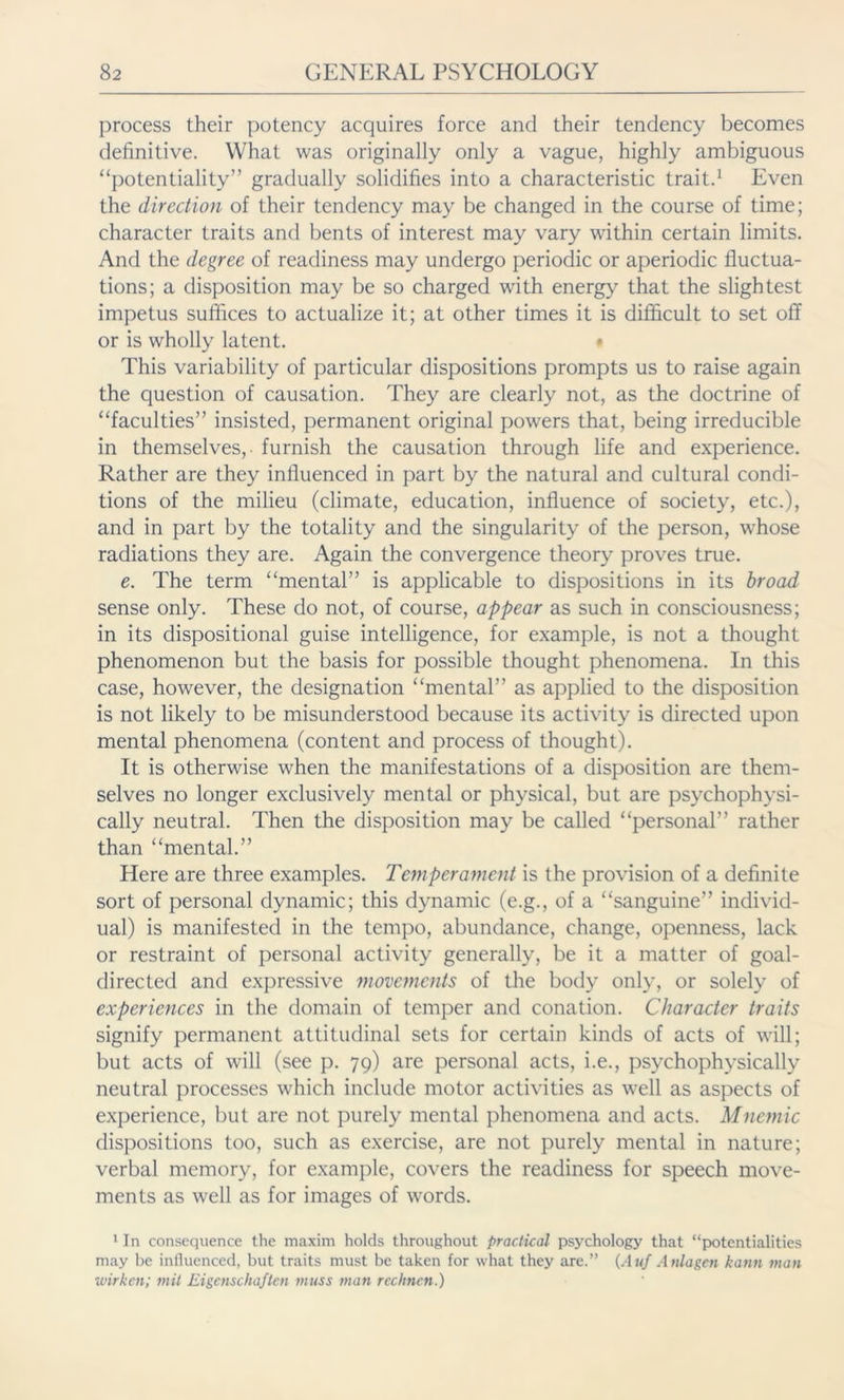 process their potency acquires force and their tendency becomes definitive. What was originally only a vague, highly ambiguous “potentiality” gradually solidifies into a characteristic trait.1 Even the direction of their tendency may be changed in the course of time; character traits and bents of interest may vary within certain limits. And the degree of readiness may undergo periodic or aperiodic fluctua- tions; a disposition may be so charged with energy that the slightest impetus suffices to actualize it; at other times it is difficult to set off or is wholly latent. • This variability of particular dispositions prompts us to raise again the question of causation. They are clearly not, as the doctrine of “faculties” insisted, permanent original powers that, being irreducible in themselves,- furnish the causation through life and experience. Rather are they influenced in part by the natural and cultural condi- tions of the milieu (climate, education, influence of society, etc.), and in part by the totality and the singularity of the person, whose radiations they are. Again the convergence theory proves true. e. The term “mental” is applicable to dispositions in its broad sense only. These do not, of course, appear as such in consciousness; in its dispositional guise intelligence, for example, is not a thought phenomenon but the basis for possible thought phenomena. In this case, however, the designation “mental” as applied to the disposition is not likely to be misunderstood because its activity is directed upon mental phenomena (content and process of thought). It is otherwise when the manifestations of a disposition are them- selves no longer exclusively mental or physical, but are psychophysi- cally neutral. Then the disposition may be called “personal” rather than “mental.” Here are three examples. Temperament is the provision of a definite sort of personal dynamic; this dynamic (e.g., of a “sanguine” individ- ual) is manifested in the tempo, abundance, change, openness, lack or restraint of personal activity generally, be it a matter of goal- directed and expressive movements of the body only, or solely of experiences in the domain of temper and conation. Character traits signify permanent attitudinal sets for certain kinds of acts of will; but acts of will (see p. 79) are personal acts, i.e., psychophysically neutral processes which include motor activities as well as aspects of experience, but are not purely mental phenomena and acts. Mnemic dispositions too, such as exercise, are not purely mental in nature; verbal memory, for example, covers the readiness for speech move- ments as well as for images of words. 1 In consequence the maxim holds throughout practical psychology that “potentialities may be influenced, but traits must be taken for what they are.” (Auf Anlagen kann man wirken; mit Eigenschaften muss man rechnen.)