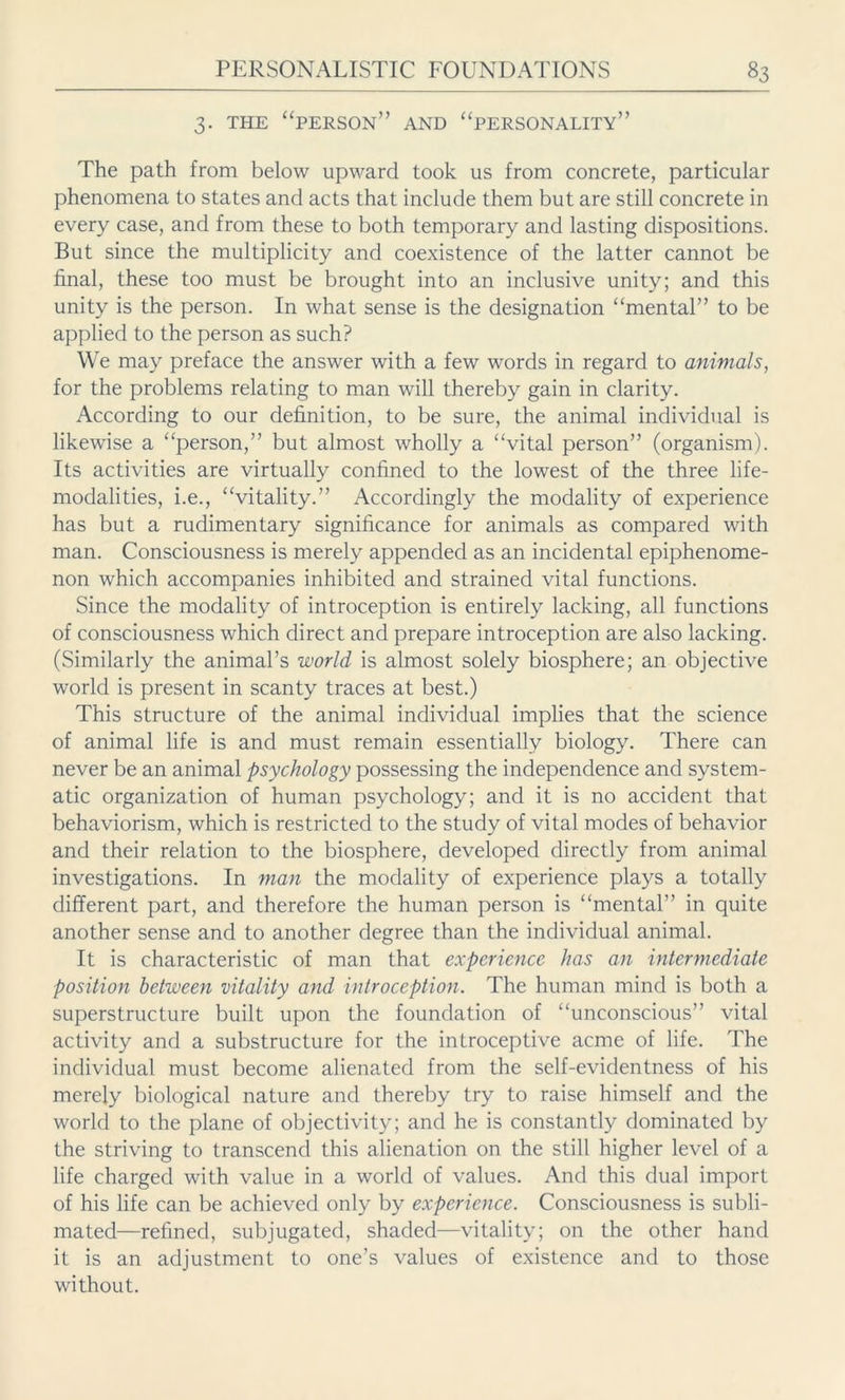 3. THE “PERSON” AND “PERSONALITY” The path from below upward took us from concrete, particular phenomena to states and acts that include them but are still concrete in every case, and from these to both temporary and lasting dispositions. But since the multiplicity and coexistence of the latter cannot be final, these too must be brought into an inclusive unity; and this unity is the person. In what sense is the designation “mental” to be applied to the person as such? We may preface the answer with a few words in regard to animals, for the problems relating to man will thereby gain in clarity. According to our definition, to be sure, the animal individual is likewise a “person,” but almost wholly a “vital person” (organism). Its activities are virtually confined to the lowest of the three life- modalities, i.e., “vitality.” Accordingly the modality of experience has but a rudimentary significance for animals as compared with man. Consciousness is merely appended as an incidental epiphenome- non which accompanies inhibited and strained vital functions. Since the modality of introception is entirely lacking, all functions of consciousness which direct and prepare introception are also lacking. (Similarly the animal’s world is almost solely biosphere; an objective world is present in scanty traces at best.) This structure of the animal individual implies that the science of animal life is and must remain essentially biology. There can never be an animal psychology possessing the independence and system- atic organization of human psychology; and it is no accident that behaviorism, which is restricted to the study of vital modes of behavior and their relation to the biosphere, developed directly from animal investigations. In man the modality of experience plays a totally different part, and therefore the human person is “mental” in quite another sense and to another degree than the individual animal. It is characteristic of man that experience has an intermediate position between vitality and introception. The human mind is both a superstructure built upon the foundation of “unconscious” vital activity and a substructure for the introceptive acme of life. The individual must become alienated from the self-evidentness of his merely biological nature and thereby try to raise himself and the world to the plane of objectivity; and he is constantly dominated by the striving to transcend this alienation on the still higher level of a life charged with value in a world of values. And this dual import of his life can be achieved only by experience. Consciousness is subli- mated—refined, subjugated, shaded—vitality; on the other hand it is an adjustment to one’s values of existence and to those without.