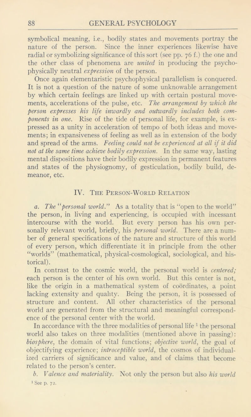 symbolical meaning, i.e., bodily states and movements portray the nature of the person. Since the inner experiences likewise have radial or symbolizing significance of this sort (see pp. 76 f.) the one and the other class of phenomena are united in producing the psycho- physically neutral expression of the person. Once again elementaristic psychophysical parallelism is conquered. It is not a question of the nature of some unknowable arrangement by which certain feelings are linked up with certain postural move- ments, accelerations of the pulse, etc. The arrangement by which the person expresses his life inwardly and outwardly includes both com- ponents in one. Rise of the tide of personal life, for example, is ex- pressed as a unity in acceleration of tempo of both ideas and move- ments; in expansiveness of feeling as well as in extension of the body and spread of the arms. Feeling could not be experienced at all if it did not at the same time achieve bodily expression. In the same way, lasting mental dispositions have their bodily expression in permanent features and states of the physiognomy, of gesticulation, bodily build, de- meanor, etc. IV. The Person-World Relation a. The 11 personal world.” As a totality that is “open to the world” the person, in living and experiencing, is occupied with incessant intercourse with the world. But every person has his own per- sonally relevant world, briefly, his personal world. There are a num- ber of general specifications of the nature and structure of this world of every person, which differentiate it in principle from the other “worlds” (mathematical, physical-cosmological, sociological, and his- torical). In contrast to the cosmic world, the personal world is centered; each person is the center of his own world. But this center is not, like the origin in a mathematical system of coordinates, a point lacking extensity and quality. Being the person, it is possessed of structure and content. All other characteristics of the personal world are generated from the structural and meaningful correspond- ence of the personal center with the world. In accordance with the three modalities of personal life 1 the personal world also takes on three modalities (mentioned above in passing): biosphere, the domain of vital functions; objective world, the goal of objectifying experience; introceptible world, the cosmos of individual- ized carriers of significance and value, and of claims that become related to the person’s center. b. Valence and materiality. Not only the person but also his world 1 See p. 72.