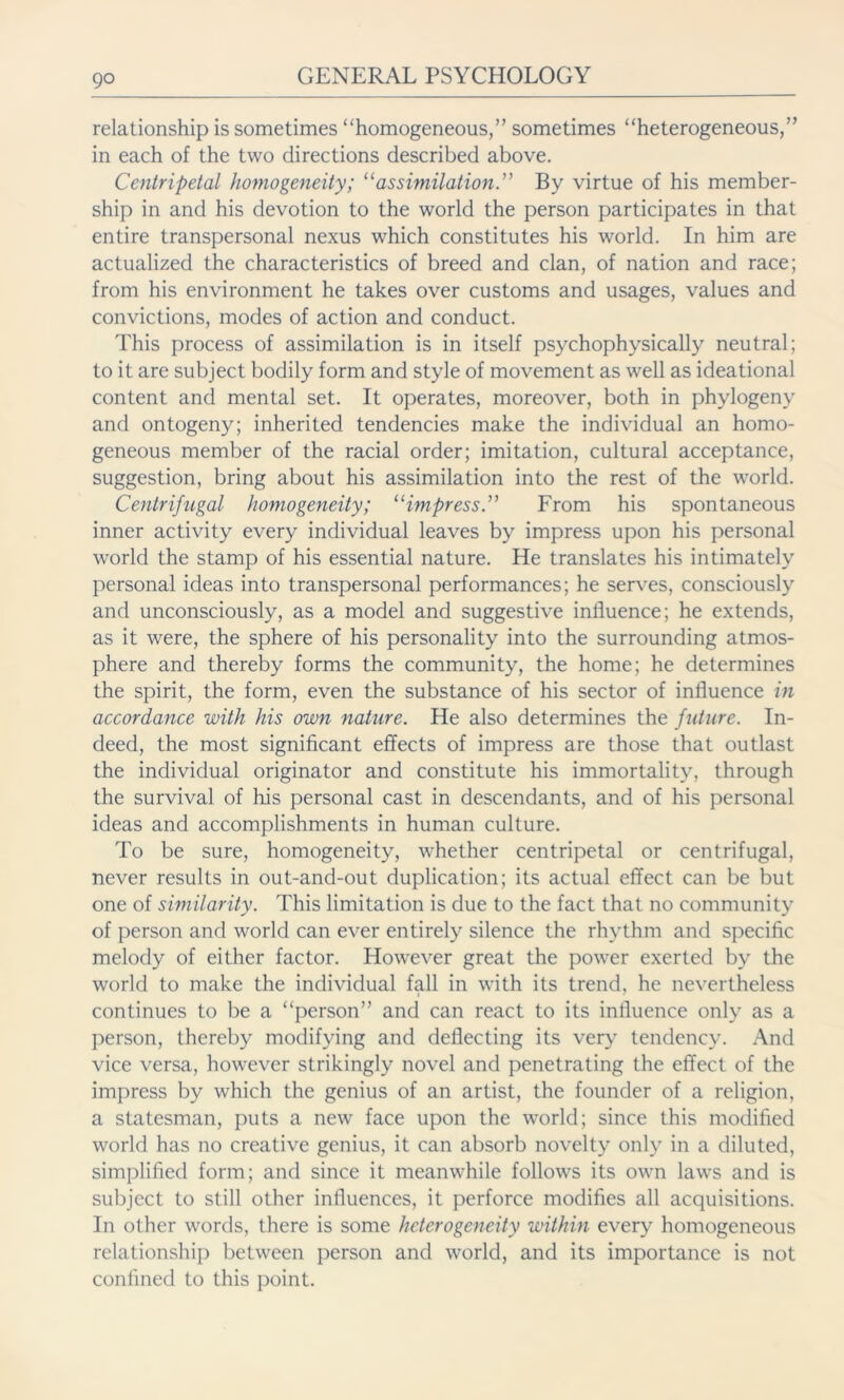 relationship is sometimes “homogeneous,” sometimes “heterogeneous,” in each of the two directions described above. Centripetal homogeneity; “assimilation.” By virtue of his member- ship in and his devotion to the world the person participates in that entire transpersonal nexus which constitutes his world. In him are actualized the characteristics of breed and clan, of nation and race; from his environment he takes over customs and usages, values and convictions, modes of action and conduct. This process of assimilation is in itself psychophysically neutral; to it are subject bodily form and style of movement as well as ideational content and mental set. It operates, moreover, both in phylogeny and ontogeny; inherited tendencies make the individual an homo- geneous member of the racial order; imitation, cultural acceptance, suggestion, bring about his assimilation into the rest of the world. Centrifugal homogeneity; “impress” From his spontaneous inner activity every individual leaves by impress upon his personal world the stamp of his essential nature. He translates his intimately personal ideas into transpersonal performances; he serves, consciously and unconsciously, as a model and suggestive influence; he extends, as it were, the sphere of his personality into the surrounding atmos- phere and thereby forms the community, the home; he determines the spirit, the form, even the substance of his sector of influence in accordance with his own nature. He also determines the future. In- deed, the most significant effects of impress are those that outlast the individual originator and constitute his immortality, through the survival of his personal cast in descendants, and of his personal ideas and accomplishments in human culture. To be sure, homogeneity, whether centripetal or centrifugal, never results in out-and-out duplication; its actual effect can be but one of similarity. This limitation is due to the fact that no community of person and world can ever entirely silence the rhythm and specific melody of either factor. However great the power exerted by the world to make the individual fall in with its trend, he nevertheless continues to be a “person” and can react to its influence only as a person, thereby modifying and deflecting its very tendency. And vice versa, however strikingly novel and penetrating the effect of the impress by which the genius of an artist, the founder of a religion, a statesman, puts a new face upon the world; since this modified world has no creative genius, it can absorb novelty only in a diluted, simplified form; and since it meanwhile follows its own laws and is subject to still other influences, it perforce modifies all acquisitions. In other words, there is some heterogeneity within every homogeneous relationship between person and world, and its importance is not confined to this point.