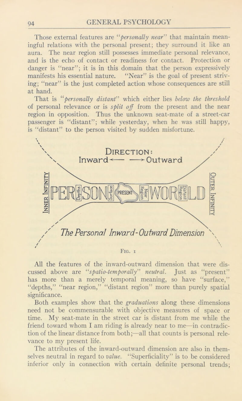 Those external features are 11 personally near” that maintain mean- ingful relations with the personal present; they surround it like an aura. The near region still possesses immediate personal relevance, and is the echo of contact or readiness for contact. Protection or danger is “near”; it is in this domain that the person expressively manifests his essential nature. “Near” is the goal of present striv- ing; “near” is the just completed action whose consequences are still at hand. That is “personally distant” which either lies below the threshold of personal relevance or is split ojf from the present and the near region in opposition. Thus the unknown seat-mate of a street-car passenger is “distant”; while yesterday, when he was still happy, is “distant” to the person visited by sudden misfortune. Fig. i All the features of the inward-outward dimension that were dis- cussed above are “spatio-temporally” neutral. Just as “present” has more than a merely temporal meaning, so have “surface,” “depths,” “near region,” “distant region” more than purely spatial significance. Both examples show that the graduations along these dimensions need not be commensurable with objective measures of space or time. My seat-mate in the street car is distant from me while the friend toward whom I am riding is already near to me—in contradic- tion of the linear distance from both;—all that counts is personal rele- vance to my present life. The attributes of the inward-outward dimension are also in them- selves neutral in regard to value. “Superficiality” is to be considered inferior only in connection with certain definite personal trends;